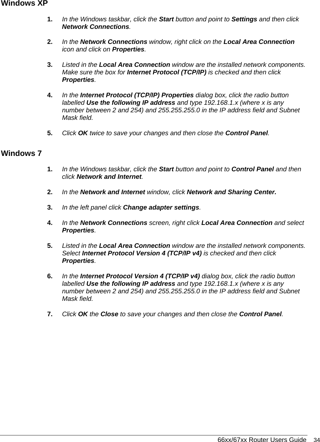  66xx/67xx Router Users Guide 34 Windows XP 1.  In the Windows taskbar, click the Start button and point to Settings and then click Network Connections. 2.  In the Network Connections window, right click on the Local Area Connection icon and click on Properties.  3.  Listed in the Local Area Connection window are the installed network components. Make sure the box for Internet Protocol (TCP/IP) is checked and then click Properties. 4.  In the Internet Protocol (TCP/IP) Properties dialog box, click the radio button labelled Use the following IP address and type 192.168.1.x (where x is any number between 2 and 254) and 255.255.255.0 in the IP address field and Subnet Mask field. 5.  Click OK twice to save your changes and then close the Control Panel. Windows 7 1.  In the Windows taskbar, click the Start button and point to Control Panel and then click Network and Internet. 2.  In the Network and Internet window, click Network and Sharing Center. 3.  In the left panel click Change adapter settings.  4.  In the Network Connections screen, right click Local Area Connection and select Properties. 5.  Listed in the Local Area Connection window are the installed network components. Select Internet Protocol Version 4 (TCP/IP v4) is checked and then click Properties. 6.  In the Internet Protocol Version 4 (TCP/IP v4) dialog box, click the radio button labelled Use the following IP address and type 192.168.1.x (where x is any number between 2 and 254) and 255.255.255.0 in the IP address field and Subnet Mask field. 7.  Click OK the Close to save your changes and then close the Control Panel.   