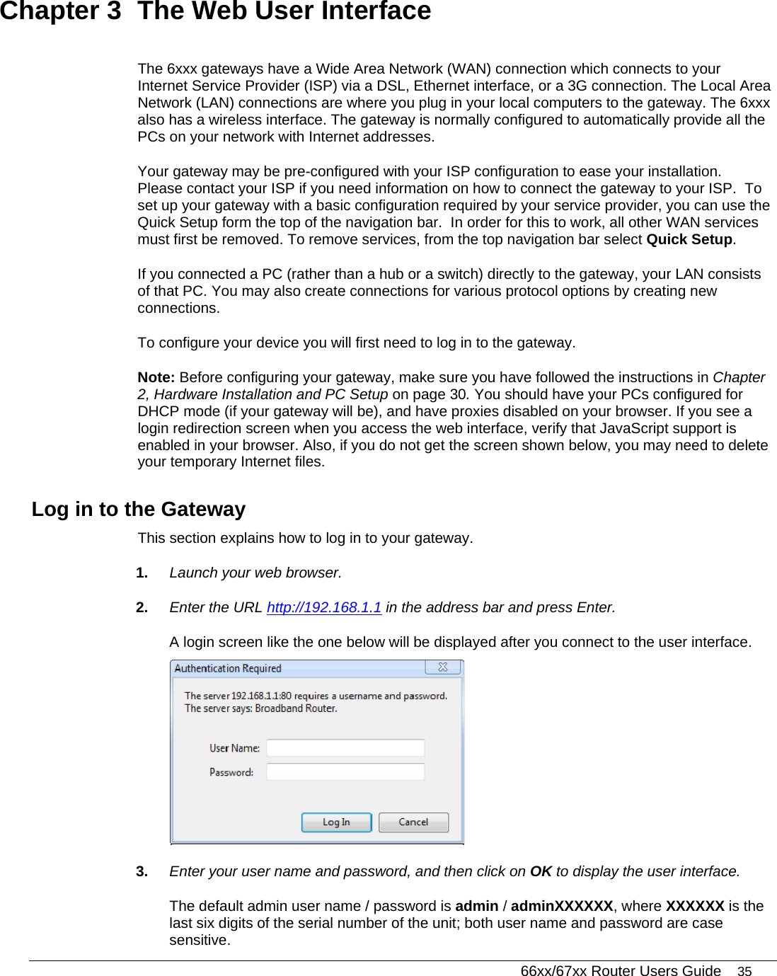   66xx/67xx Router Users Guide 35 Chapter 3  The Web User Interface The 6xxx gateways have a Wide Area Network (WAN) connection which connects to your Internet Service Provider (ISP) via a DSL, Ethernet interface, or a 3G connection. The Local Area Network (LAN) connections are where you plug in your local computers to the gateway. The 6xxx also has a wireless interface. The gateway is normally configured to automatically provide all the PCs on your network with Internet addresses. Your gateway may be pre-configured with your ISP configuration to ease your installation.  Please contact your ISP if you need information on how to connect the gateway to your ISP.  To set up your gateway with a basic configuration required by your service provider, you can use the Quick Setup form the top of the navigation bar.  In order for this to work, all other WAN services must first be removed. To remove services, from the top navigation bar select Quick Setup.  If you connected a PC (rather than a hub or a switch) directly to the gateway, your LAN consists of that PC. You may also create connections for various protocol options by creating new connections.  To configure your device you will first need to log in to the gateway.  Note: Before configuring your gateway, make sure you have followed the instructions in Chapter 2, Hardware Installation and PC Setup on page 30. You should have your PCs configured for DHCP mode (if your gateway will be), and have proxies disabled on your browser. If you see a login redirection screen when you access the web interface, verify that JavaScript support is enabled in your browser. Also, if you do not get the screen shown below, you may need to delete your temporary Internet files. Log in to the Gateway This section explains how to log in to your gateway. 1.  Launch your web browser. 2.  Enter the URL http://192.168.1.1 in the address bar and press Enter. A login screen like the one below will be displayed after you connect to the user interface.  3.  Enter your user name and password, and then click on OK to display the user interface.  The default admin user name / password is admin / adminXXXXXX, where XXXXXX is the last six digits of the serial number of the unit; both user name and password are case sensitive.  