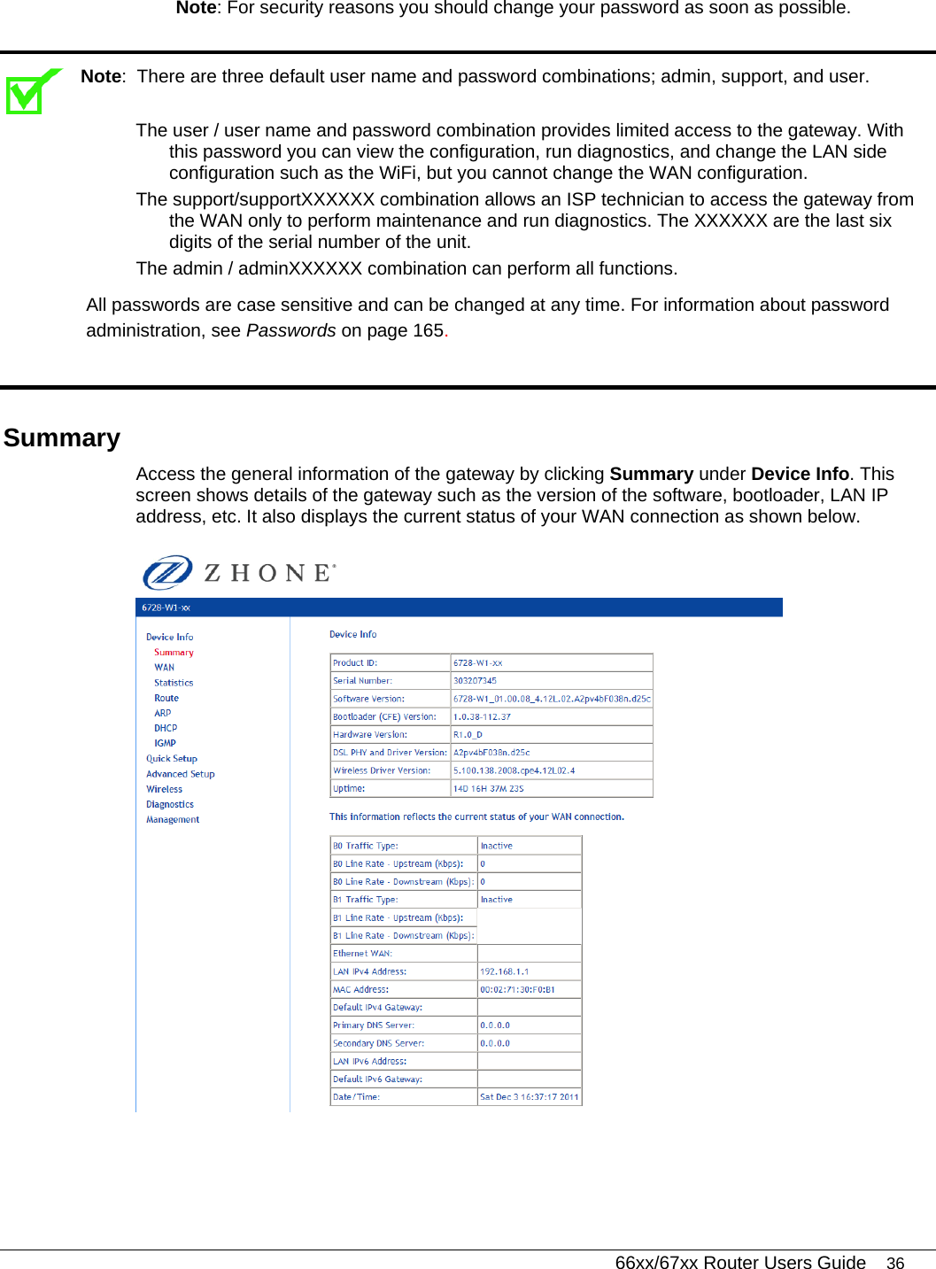   66xx/67xx Router Users Guide 36 Note: For security reasons you should change your password as soon as possible.   Note:  There are three default user name and password combinations; admin, support, and user.  The user / user name and password combination provides limited access to the gateway. With this password you can view the configuration, run diagnostics, and change the LAN side configuration such as the WiFi, but you cannot change the WAN configuration.  The support/supportXXXXXX combination allows an ISP technician to access the gateway from the WAN only to perform maintenance and run diagnostics. The XXXXXX are the last six digits of the serial number of the unit. The admin / adminXXXXXX combination can perform all functions.  All passwords are case sensitive and can be changed at any time. For information about password administration, see Passwords on page 165.  Summary Access the general information of the gateway by clicking Summary under Device Info. This screen shows details of the gateway such as the version of the software, bootloader, LAN IP address, etc. It also displays the current status of your WAN connection as shown below.   