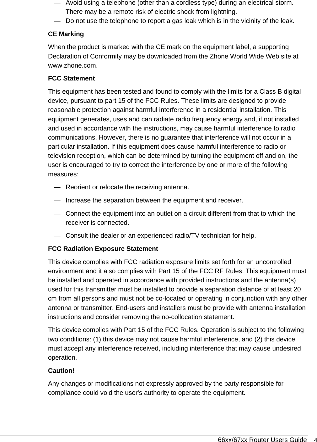  66xx/67xx Router Users Guide 4 —  Avoid using a telephone (other than a cordless type) during an electrical storm. There may be a remote risk of electric shock from lightning. —  Do not use the telephone to report a gas leak which is in the vicinity of the leak. CE Marking When the product is marked with the CE mark on the equipment label, a supporting Declaration of Conformity may be downloaded from the Zhone World Wide Web site at www.zhone.com. FCC Statement This equipment has been tested and found to comply with the limits for a Class B digital device, pursuant to part 15 of the FCC Rules. These limits are designed to provide reasonable protection against harmful interference in a residential installation. This equipment generates, uses and can radiate radio frequency energy and, if not installed and used in accordance with the instructions, may cause harmful interference to radio communications. However, there is no guarantee that interference will not occur in a particular installation. If this equipment does cause harmful interference to radio or television reception, which can be determined by turning the equipment off and on, the user is encouraged to try to correct the interference by one or more of the following measures:  —  Reorient or relocate the receiving antenna. —  Increase the separation between the equipment and receiver.  —  Connect the equipment into an outlet on a circuit different from that to which the receiver is connected.  —  Consult the dealer or an experienced radio/TV technician for help.  FCC Radiation Exposure Statement  This device complies with FCC radiation exposure limits set forth for an uncontrolled environment and it also complies with Part 15 of the FCC RF Rules. This equipment must be installed and operated in accordance with provided instructions and the antenna(s) used for this transmitter must be installed to provide a separation distance of at least 20 cm from all persons and must not be co-located or operating in conjunction with any other antenna or transmitter. End-users and installers must be provide with antenna installation instructions and consider removing the no-collocation statement. This device complies with Part 15 of the FCC Rules. Operation is subject to the following two conditions: (1) this device may not cause harmful interference, and (2) this device must accept any interference received, including interference that may cause undesired operation. Caution!   Any changes or modifications not expressly approved by the party responsible for compliance could void the user&apos;s authority to operate the equipment. 