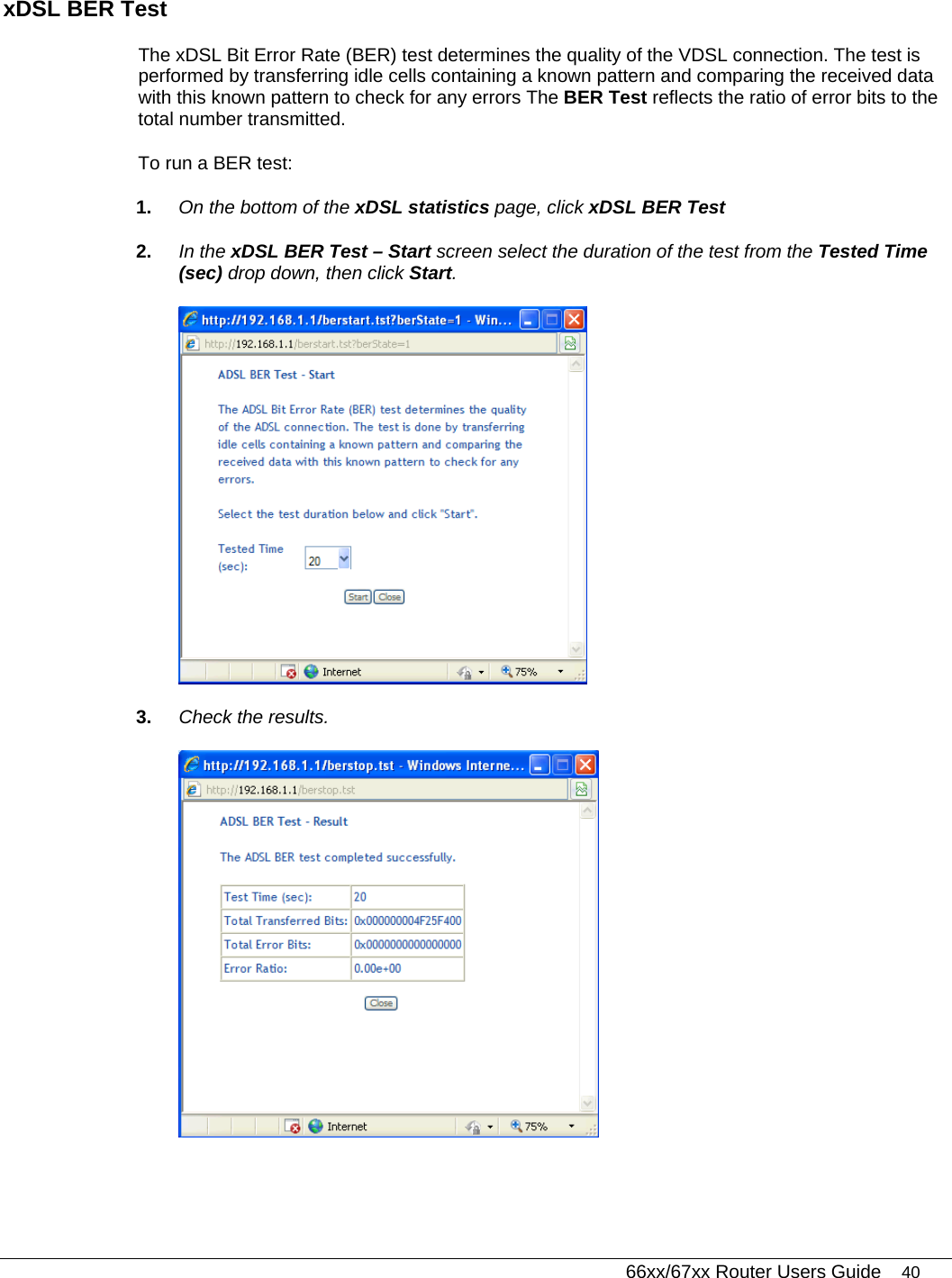   66xx/67xx Router Users Guide 40 xDSL BER Test  The xDSL Bit Error Rate (BER) test determines the quality of the VDSL connection. The test is performed by transferring idle cells containing a known pattern and comparing the received data with this known pattern to check for any errors The BER Test reflects the ratio of error bits to the total number transmitted.  To run a BER test: 1.  On the bottom of the xDSL statistics page, click xDSL BER Test  2.  In the xDSL BER Test – Start screen select the duration of the test from the Tested Time (sec) drop down, then click Start.  3.  Check the results.  