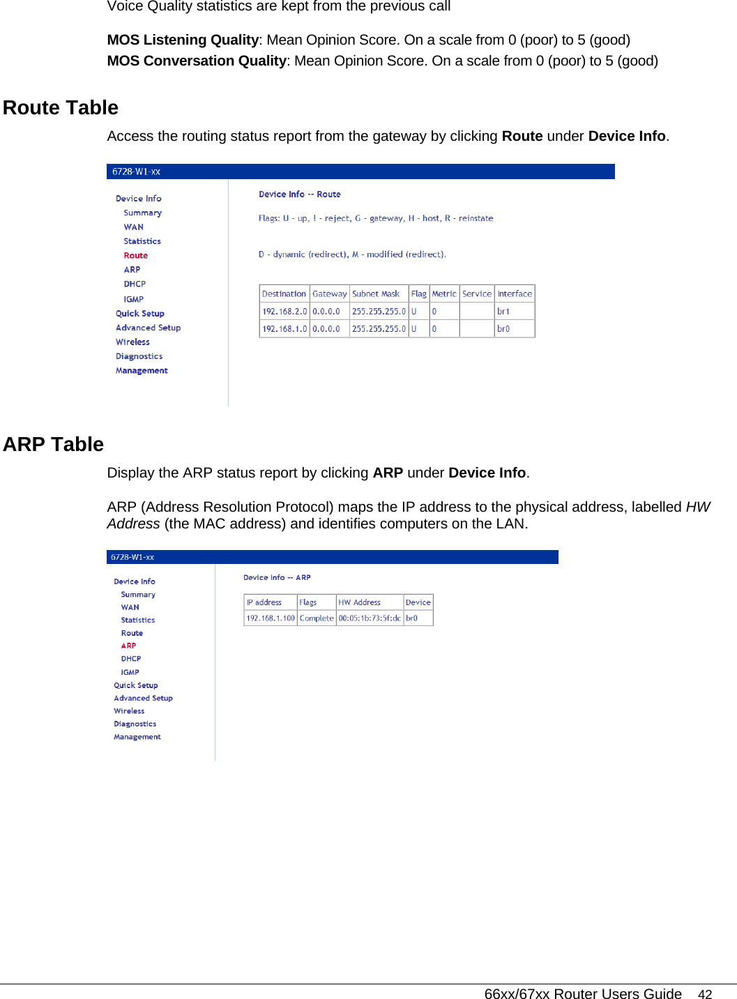   66xx/67xx Router Users Guide 42 Voice Quality statistics are kept from the previous call MOS Listening Quality: Mean Opinion Score. On a scale from 0 (poor) to 5 (good) MOS Conversation Quality: Mean Opinion Score. On a scale from 0 (poor) to 5 (good) Route Table Access the routing status report from the gateway by clicking Route under Device Info.   ARP Table Display the ARP status report by clicking ARP under Device Info.   ARP (Address Resolution Protocol) maps the IP address to the physical address, labelled HW Address (the MAC address) and identifies computers on the LAN.   