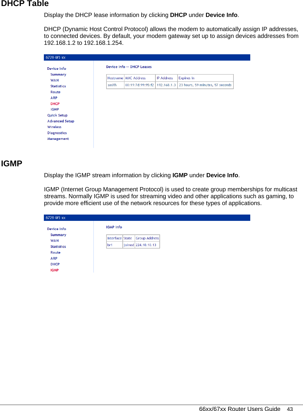   66xx/67xx Router Users Guide 43 DHCP Table Display the DHCP lease information by clicking DHCP under Device Info.   DHCP (Dynamic Host Control Protocol) allows the modem to automatically assign IP addresses, to connected devices. By default, your modem gateway set up to assign devices addresses from 192.168.1.2 to 192.168.1.254.   IGMP Display the IGMP stream information by clicking IGMP under Device Info. IGMP (Internet Group Management Protocol) is used to create group memberships for multicast streams. Normally IGMP is used for streaming video and other applications such as gaming, to provide more efficient use of the network resources for these types of applications.  