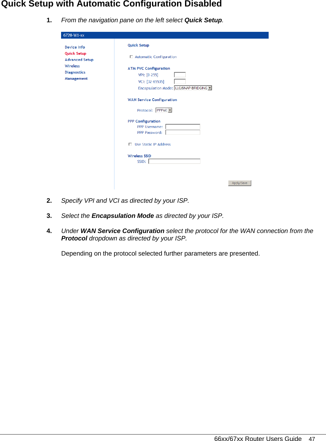   66xx/67xx Router Users Guide 47 Quick Setup with Automatic Configuration Disabled 1.  From the navigation pane on the left select Quick Setup.  2.  Specify VPI and VCI as directed by your ISP. 3.  Select the Encapsulation Mode as directed by your ISP. 4.  Under WAN Service Configuration select the protocol for the WAN connection from the Protocol dropdown as directed by your ISP. Depending on the protocol selected further parameters are presented.  