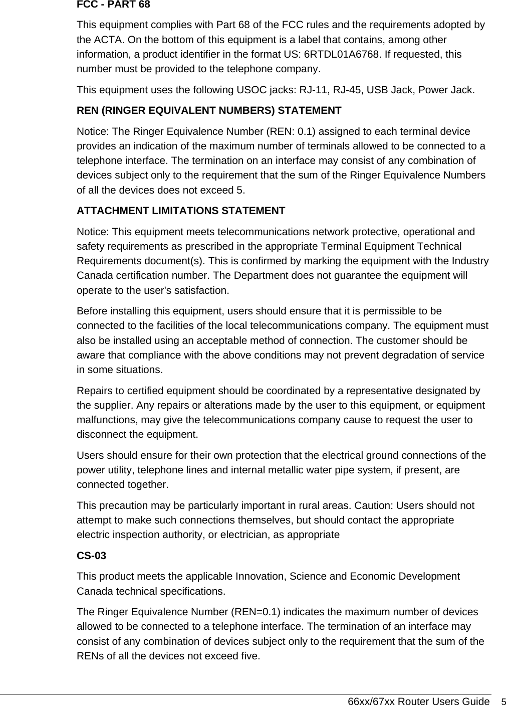  66xx/67xx Router Users Guide 5 FCC - PART 68 This equipment complies with Part 68 of the FCC rules and the requirements adopted by the ACTA. On the bottom of this equipment is a label that contains, among other information, a product identifier in the format US: 6RTDL01A6768. If requested, this number must be provided to the telephone company. This equipment uses the following USOC jacks: RJ-11, RJ-45, USB Jack, Power Jack. REN (RINGER EQUIVALENT NUMBERS) STATEMENT  Notice: The Ringer Equivalence Number (REN: 0.1) assigned to each terminal device provides an indication of the maximum number of terminals allowed to be connected to a telephone interface. The termination on an interface may consist of any combination of devices subject only to the requirement that the sum of the Ringer Equivalence Numbers of all the devices does not exceed 5. ATTACHMENT LIMITATIONS STATEMENT  Notice: This equipment meets telecommunications network protective, operational and safety requirements as prescribed in the appropriate Terminal Equipment Technical Requirements document(s). This is confirmed by marking the equipment with the Industry Canada certification number. The Department does not guarantee the equipment will operate to the user&apos;s satisfaction.  Before installing this equipment, users should ensure that it is permissible to be connected to the facilities of the local telecommunications company. The equipment must also be installed using an acceptable method of connection. The customer should be aware that compliance with the above conditions may not prevent degradation of service in some situations.  Repairs to certified equipment should be coordinated by a representative designated by the supplier. Any repairs or alterations made by the user to this equipment, or equipment malfunctions, may give the telecommunications company cause to request the user to disconnect the equipment.  Users should ensure for their own protection that the electrical ground connections of the power utility, telephone lines and internal metallic water pipe system, if present, are connected together.  This precaution may be particularly important in rural areas. Caution: Users should not attempt to make such connections themselves, but should contact the appropriate electric inspection authority, or electrician, as appropriate CS-03 This product meets the applicable Innovation, Science and Economic Development Canada technical specifications.  The Ringer Equivalence Number (REN=0.1) indicates the maximum number of devices allowed to be connected to a telephone interface. The termination of an interface may consist of any combination of devices subject only to the requirement that the sum of the RENs of all the devices not exceed five. 