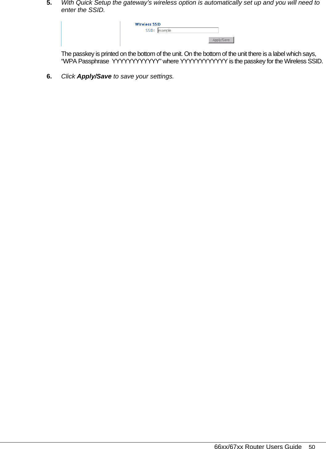   66xx/67xx Router Users Guide 50 5.  With Quick Setup the gateway’s wireless option is automatically set up and you will need to enter the SSID.   The passkey is printed on the bottom of the unit. On the bottom of the unit there is a label which says, “WPA Passphrase  YYYYYYYYYYYY” where YYYYYYYYYYYY is the passkey for the Wireless SSID. 6.  Click Apply/Save to save your settings. 