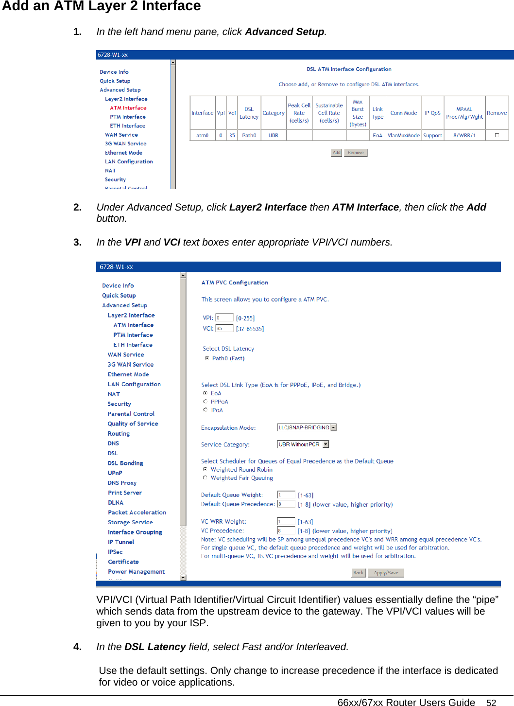   66xx/67xx Router Users Guide 52 Add an ATM Layer 2 Interface 1.  In the left hand menu pane, click Advanced Setup.  2.  Under Advanced Setup, click Layer2 Interface then ATM Interface, then click the Add button. 3.  In the VPI and VCI text boxes enter appropriate VPI/VCI numbers.  VPI/VCI (Virtual Path Identifier/Virtual Circuit Identifier) values essentially define the “pipe” which sends data from the upstream device to the gateway. The VPI/VCI values will be given to you by your ISP. 4.  In the DSL Latency field, select Fast and/or Interleaved.  Use the default settings. Only change to increase precedence if the interface is dedicated for video or voice applications. 