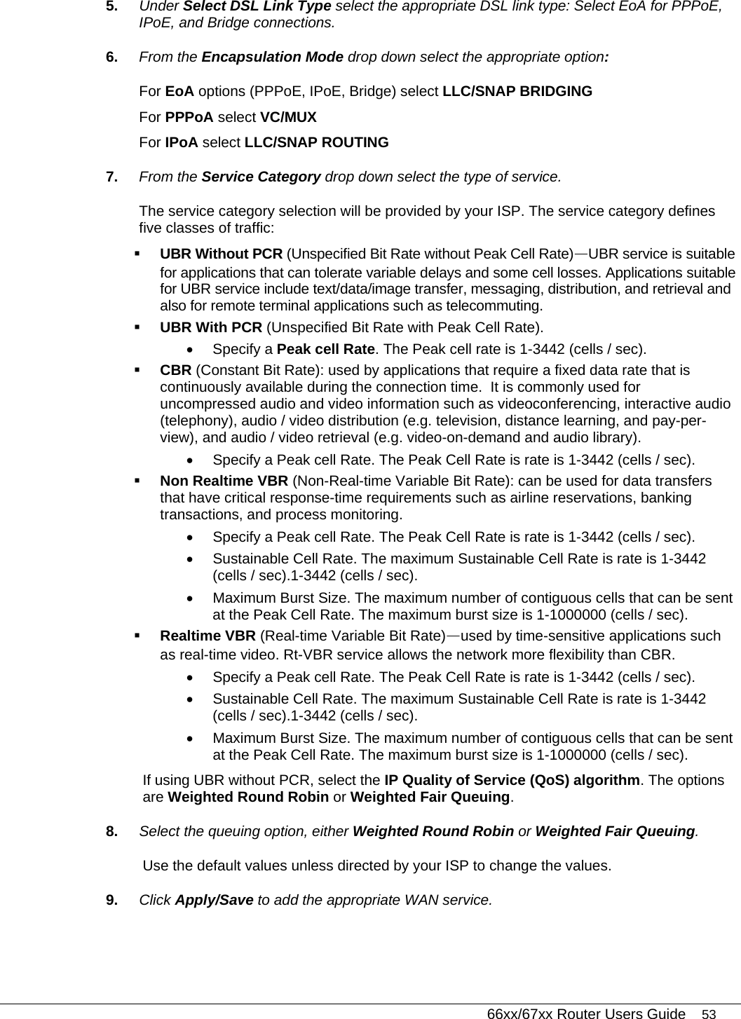   66xx/67xx Router Users Guide 53 5.  Under Select DSL Link Type select the appropriate DSL link type: Select EoA for PPPoE, IPoE, and Bridge connections.  6.  From the Encapsulation Mode drop down select the appropriate option: For EoA options (PPPoE, IPoE, Bridge) select LLC/SNAP BRIDGING For PPPoA select VC/MUX For IPoA select LLC/SNAP ROUTING 7.  From the Service Category drop down select the type of service. The service category selection will be provided by your ISP. The service category defines five classes of traffic:  UBR Without PCR (Unspecified Bit Rate without Peak Cell Rate)—UBR service is suitable for applications that can tolerate variable delays and some cell losses. Applications suitable for UBR service include text/data/image transfer, messaging, distribution, and retrieval and also for remote terminal applications such as telecommuting.     UBR With PCR (Unspecified Bit Rate with Peak Cell Rate). • Specify a Peak cell Rate. The Peak cell rate is 1-3442 (cells / sec).   CBR (Constant Bit Rate): used by applications that require a fixed data rate that is continuously available during the connection time.  It is commonly used for uncompressed audio and video information such as videoconferencing, interactive audio (telephony), audio / video distribution (e.g. television, distance learning, and pay-per-view), and audio / video retrieval (e.g. video-on-demand and audio library). •  Specify a Peak cell Rate. The Peak Cell Rate is rate is 1-3442 (cells / sec).  Non Realtime VBR (Non-Real-time Variable Bit Rate): can be used for data transfers that have critical response-time requirements such as airline reservations, banking transactions, and process monitoring. •  Specify a Peak cell Rate. The Peak Cell Rate is rate is 1-3442 (cells / sec). •  Sustainable Cell Rate. The maximum Sustainable Cell Rate is rate is 1-3442 (cells / sec).1-3442 (cells / sec). •  Maximum Burst Size. The maximum number of contiguous cells that can be sent at the Peak Cell Rate. The maximum burst size is 1-1000000 (cells / sec).  Realtime VBR (Real-time Variable Bit Rate)—used by time-sensitive applications such as real-time video. Rt-VBR service allows the network more flexibility than CBR. •  Specify a Peak cell Rate. The Peak Cell Rate is rate is 1-3442 (cells / sec). •  Sustainable Cell Rate. The maximum Sustainable Cell Rate is rate is 1-3442 (cells / sec).1-3442 (cells / sec). •  Maximum Burst Size. The maximum number of contiguous cells that can be sent at the Peak Cell Rate. The maximum burst size is 1-1000000 (cells / sec). If using UBR without PCR, select the IP Quality of Service (QoS) algorithm. The options are Weighted Round Robin or Weighted Fair Queuing. 8.  Select the queuing option, either Weighted Round Robin or Weighted Fair Queuing. Use the default values unless directed by your ISP to change the values. 9.  Click Apply/Save to add the appropriate WAN service. 