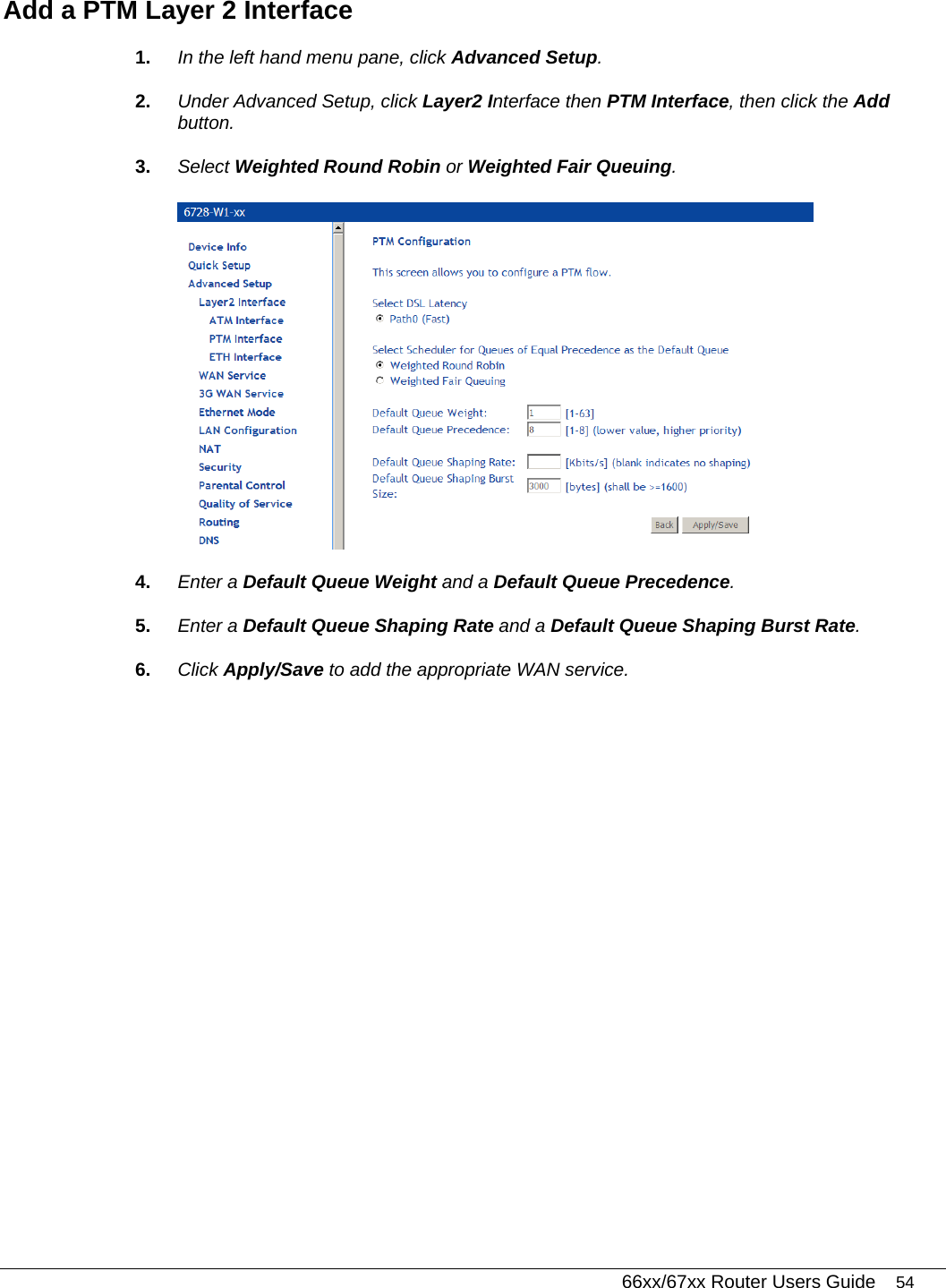   66xx/67xx Router Users Guide 54 Add a PTM Layer 2 Interface 1.  In the left hand menu pane, click Advanced Setup. 2.  Under Advanced Setup, click Layer2 Interface then PTM Interface, then click the Add button. 3.  Select Weighted Round Robin or Weighted Fair Queuing.   4.  Enter a Default Queue Weight and a Default Queue Precedence.  5.  Enter a Default Queue Shaping Rate and a Default Queue Shaping Burst Rate.  6.  Click Apply/Save to add the appropriate WAN service.  