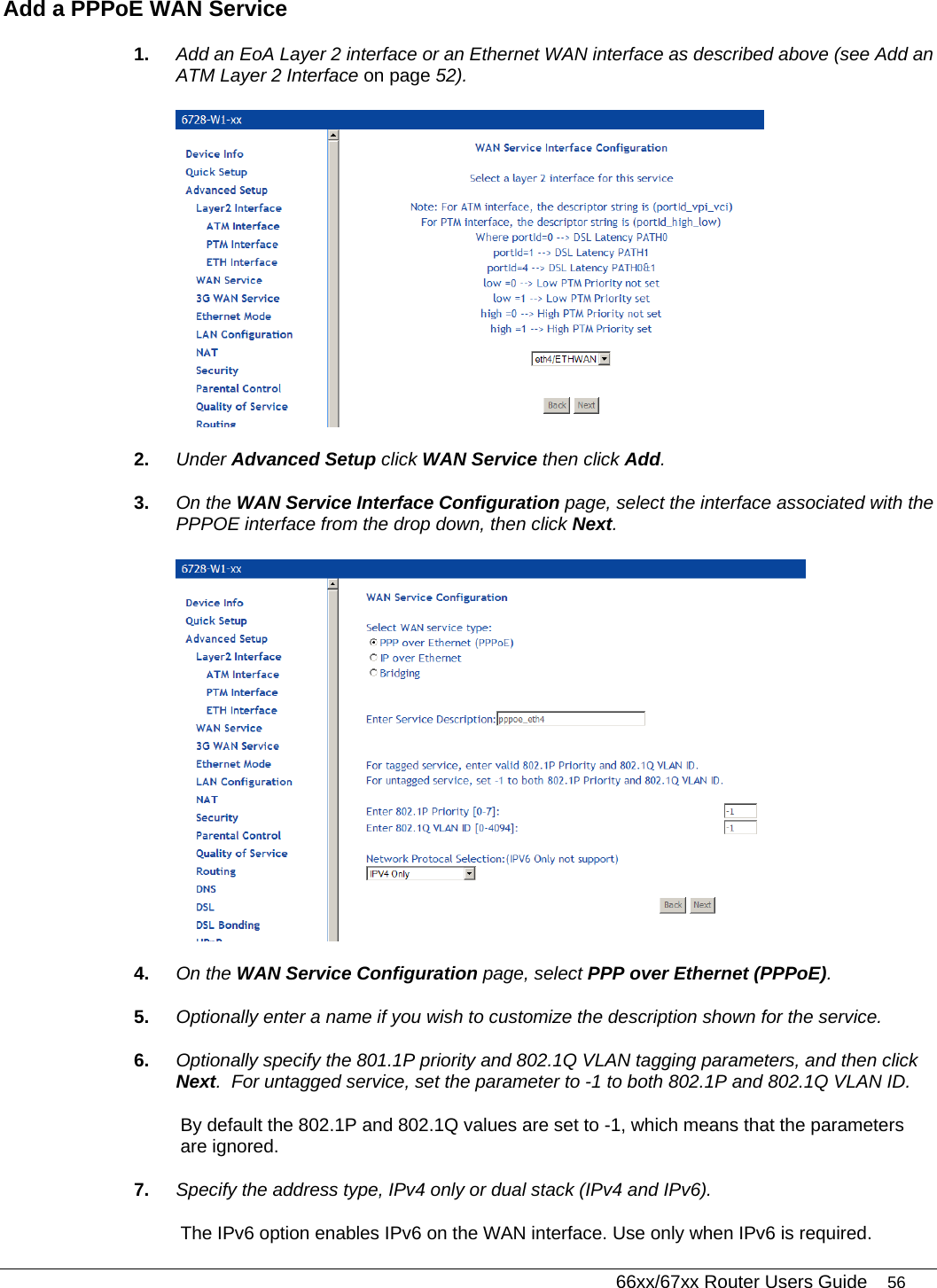   66xx/67xx Router Users Guide 56 Add a PPPoE WAN Service 1.  Add an EoA Layer 2 interface or an Ethernet WAN interface as described above (see Add an ATM Layer 2 Interface on page 52).    2.  Under Advanced Setup click WAN Service then click Add. 3.  On the WAN Service Interface Configuration page, select the interface associated with the PPPOE interface from the drop down, then click Next.  4.  On the WAN Service Configuration page, select PPP over Ethernet (PPPoE). 5.  Optionally enter a name if you wish to customize the description shown for the service. 6.  Optionally specify the 801.1P priority and 802.1Q VLAN tagging parameters, and then click Next.  For untagged service, set the parameter to -1 to both 802.1P and 802.1Q VLAN ID.  By default the 802.1P and 802.1Q values are set to -1, which means that the parameters are ignored. 7.  Specify the address type, IPv4 only or dual stack (IPv4 and IPv6). The IPv6 option enables IPv6 on the WAN interface. Use only when IPv6 is required. 