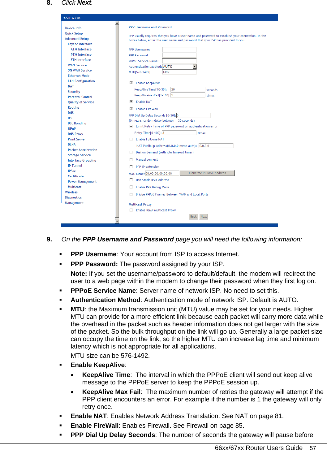   66xx/67xx Router Users Guide 57 8.  Click Next.  9.  On the PPP Username and Password page you will need the following information:  PPP Username: Your account from ISP to access Internet.  PPP Password: The password assigned by your ISP. Note: If you set the username/password to default/default, the modem will redirect the user to a web page within the modem to change their password when they first log on.   PPPoE Service Name: Server name of network ISP. No need to set this.   Authentication Method: Authentication mode of network ISP. Default is AUTO.  MTU: the Maximum transmission unit (MTU) value may be set for your needs. Higher MTU can provide for a more efficient link because each packet will carry more data while the overhead in the packet such as header information does not get larger with the size of the packet. So the bulk throughput on the link will go up. Generally a large packet size can occupy the time on the link, so the higher MTU can increase lag time and minimum latency which is not appropriate for all applications. MTU size can be 576-1492.  Enable KeepAlive:  • KeepAlive Time:  The interval in which the PPPoE client will send out keep alive message to the PPPoE server to keep the PPPoE session up. • KeepAlive Max Fail:  The maximum number of retries the gateway will attempt if the PPP client encounters an error. For example if the number is 1 the gateway will only retry once.  Enable NAT: Enables Network Address Translation. See NAT on page 81.  Enable FireWall: Enables Firewall. See Firewall on page 85.  PPP Dial Up Delay Seconds: The number of seconds the gateway will pause before 