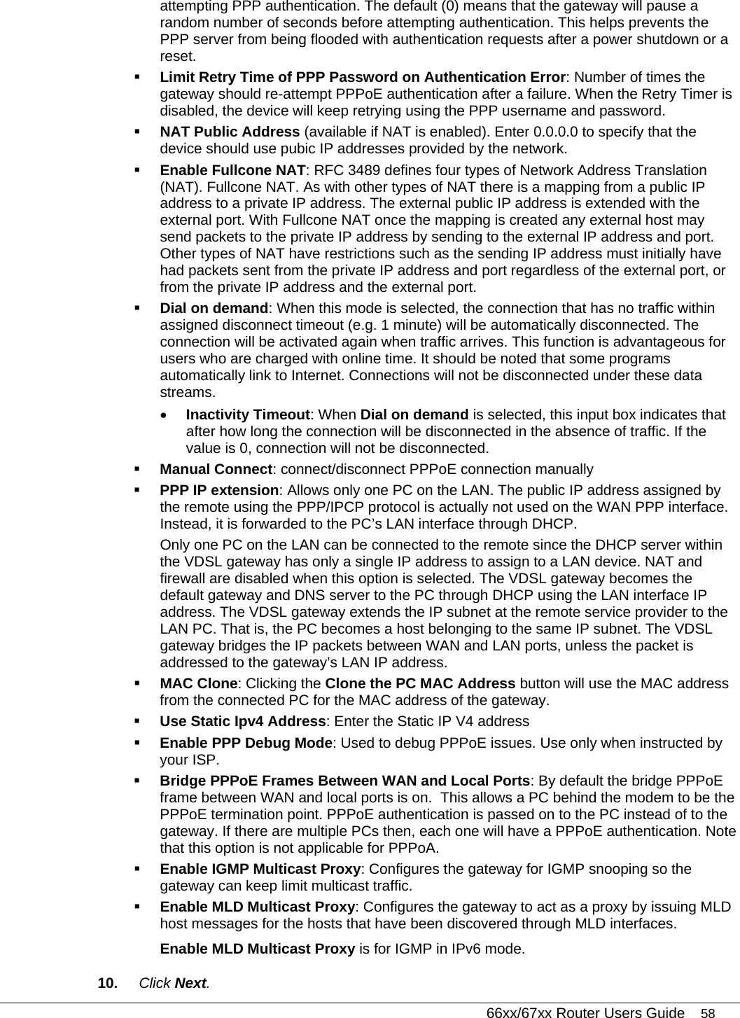   66xx/67xx Router Users Guide 58 attempting PPP authentication. The default (0) means that the gateway will pause a random number of seconds before attempting authentication. This helps prevents the PPP server from being flooded with authentication requests after a power shutdown or a reset.   Limit Retry Time of PPP Password on Authentication Error: Number of times the gateway should re-attempt PPPoE authentication after a failure. When the Retry Timer is disabled, the device will keep retrying using the PPP username and password.   NAT Public Address (available if NAT is enabled). Enter 0.0.0.0 to specify that the device should use pubic IP addresses provided by the network.   Enable Fullcone NAT: RFC 3489 defines four types of Network Address Translation (NAT). Fullcone NAT. As with other types of NAT there is a mapping from a public IP address to a private IP address. The external public IP address is extended with the external port. With Fullcone NAT once the mapping is created any external host may send packets to the private IP address by sending to the external IP address and port. Other types of NAT have restrictions such as the sending IP address must initially have had packets sent from the private IP address and port regardless of the external port, or from the private IP address and the external port.  Dial on demand: When this mode is selected, the connection that has no traffic within assigned disconnect timeout (e.g. 1 minute) will be automatically disconnected. The connection will be activated again when traffic arrives. This function is advantageous for users who are charged with online time. It should be noted that some programs automatically link to Internet. Connections will not be disconnected under these data streams.  • Inactivity Timeout: When Dial on demand is selected, this input box indicates that after how long the connection will be disconnected in the absence of traffic. If the value is 0, connection will not be disconnected.  Manual Connect: connect/disconnect PPPoE connection manually  PPP IP extension: Allows only one PC on the LAN. The public IP address assigned by the remote using the PPP/IPCP protocol is actually not used on the WAN PPP interface. Instead, it is forwarded to the PC’s LAN interface through DHCP.  Only one PC on the LAN can be connected to the remote since the DHCP server within the VDSL gateway has only a single IP address to assign to a LAN device. NAT and firewall are disabled when this option is selected. The VDSL gateway becomes the default gateway and DNS server to the PC through DHCP using the LAN interface IP address. The VDSL gateway extends the IP subnet at the remote service provider to the LAN PC. That is, the PC becomes a host belonging to the same IP subnet. The VDSL gateway bridges the IP packets between WAN and LAN ports, unless the packet is addressed to the gateway’s LAN IP address.  MAC Clone: Clicking the Clone the PC MAC Address button will use the MAC address from the connected PC for the MAC address of the gateway.  Use Static Ipv4 Address: Enter the Static IP V4 address  Enable PPP Debug Mode: Used to debug PPPoE issues. Use only when instructed by your ISP.  Bridge PPPoE Frames Between WAN and Local Ports: By default the bridge PPPoE frame between WAN and local ports is on.  This allows a PC behind the modem to be the PPPoE termination point. PPPoE authentication is passed on to the PC instead of to the gateway. If there are multiple PCs then, each one will have a PPPoE authentication. Note that this option is not applicable for PPPoA.    Enable IGMP Multicast Proxy: Configures the gateway for IGMP snooping so the gateway can keep limit multicast traffic.  Enable MLD Multicast Proxy: Configures the gateway to act as a proxy by issuing MLD host messages for the hosts that have been discovered through MLD interfaces.  Enable MLD Multicast Proxy is for IGMP in IPv6 mode. 10.  Click Next.  