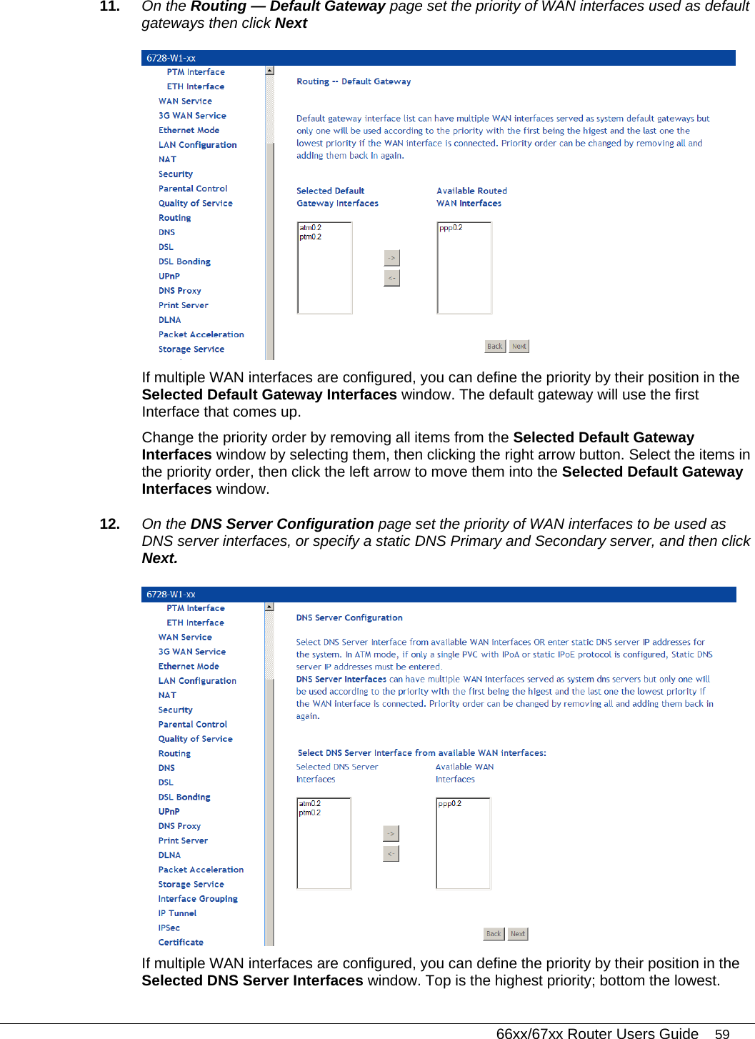   66xx/67xx Router Users Guide 59 11.  On the Routing — Default Gateway page set the priority of WAN interfaces used as default gateways then click Next  If multiple WAN interfaces are configured, you can define the priority by their position in the Selected Default Gateway Interfaces window. The default gateway will use the first Interface that comes up. Change the priority order by removing all items from the Selected Default Gateway Interfaces window by selecting them, then clicking the right arrow button. Select the items in the priority order, then click the left arrow to move them into the Selected Default Gateway Interfaces window. 12.  On the DNS Server Configuration page set the priority of WAN interfaces to be used as DNS server interfaces, or specify a static DNS Primary and Secondary server, and then click Next.  If multiple WAN interfaces are configured, you can define the priority by their position in the Selected DNS Server Interfaces window. Top is the highest priority; bottom the lowest.  