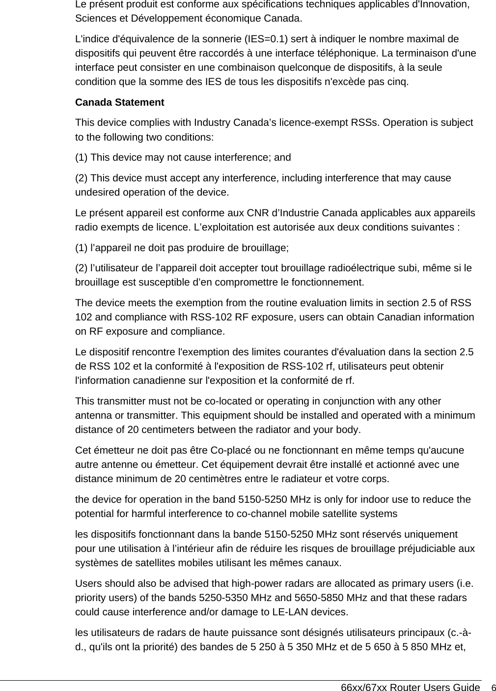  66xx/67xx Router Users Guide 6 Le présent produit est conforme aux spécifications techniques applicables d&apos;Innovation, Sciences et Développement économique Canada.  L&apos;indice d&apos;équivalence de la sonnerie (IES=0.1) sert à indiquer le nombre maximal de dispositifs qui peuvent être raccordés à une interface téléphonique. La terminaison d&apos;une interface peut consister en une combinaison quelconque de dispositifs, à la seule condition que la somme des IES de tous les dispositifs n&apos;excède pas cinq.  Canada Statement  This device complies with Industry Canada’s licence-exempt RSSs. Operation is subject to the following two conditions: (1) This device may not cause interference; and (2) This device must accept any interference, including interference that may cause undesired operation of the device. Le présent appareil est conforme aux CNR d’Industrie Canada applicables aux appareils radio exempts de licence. L’exploitation est autorisée aux deux conditions suivantes : (1) l’appareil ne doit pas produire de brouillage; (2) l’utilisateur de l’appareil doit accepter tout brouillage radioélectrique subi, même si le brouillage est susceptible d’en compromettre le fonctionnement. The device meets the exemption from the routine evaluation limits in section 2.5 of RSS 102 and compliance with RSS-102 RF exposure, users can obtain Canadian information on RF exposure and compliance.  Le dispositif rencontre l&apos;exemption des limites courantes d&apos;évaluation dans la section 2.5 de RSS 102 et la conformité à l&apos;exposition de RSS-102 rf, utilisateurs peut obtenir l&apos;information canadienne sur l&apos;exposition et la conformité de rf. This transmitter must not be co-located or operating in conjunction with any other antenna or transmitter. This equipment should be installed and operated with a minimum distance of 20 centimeters between the radiator and your body. Cet émetteur ne doit pas être Co-placé ou ne fonctionnant en même temps qu&apos;aucune autre antenne ou émetteur. Cet équipement devrait être installé et actionné avec une distance minimum de 20 centimètres entre le radiateur et votre corps. the device for operation in the band 5150-5250 MHz is only for indoor use to reduce the potential for harmful interference to co-channel mobile satellite systems  les dispositifs fonctionnant dans la bande 5150-5250 MHz sont réservés uniquement pour une utilisation à l’intérieur afin de réduire les risques de brouillage préjudiciable aux systèmes de satellites mobiles utilisant les mêmes canaux. Users should also be advised that high-power radars are allocated as primary users (i.e. priority users) of the bands 5250-5350 MHz and 5650-5850 MHz and that these radars could cause interference and/or damage to LE-LAN devices. les utilisateurs de radars de haute puissance sont désignés utilisateurs principaux (c.-à-d., qu&apos;ils ont la priorité) des bandes de 5 250 à 5 350 MHz et de 5 650 à 5 850 MHz et, 