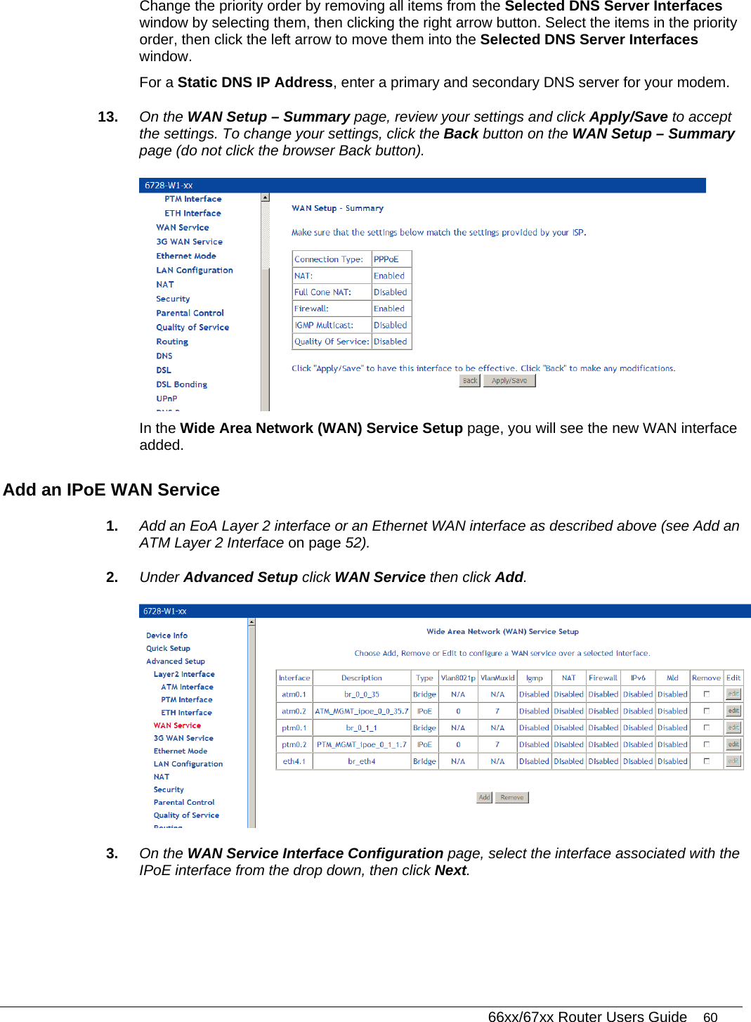   66xx/67xx Router Users Guide 60 Change the priority order by removing all items from the Selected DNS Server Interfaces window by selecting them, then clicking the right arrow button. Select the items in the priority order, then click the left arrow to move them into the Selected DNS Server Interfaces window. For a Static DNS IP Address, enter a primary and secondary DNS server for your modem.  13.  On the WAN Setup – Summary page, review your settings and click Apply/Save to accept the settings. To change your settings, click the Back button on the WAN Setup – Summary page (do not click the browser Back button).   In the Wide Area Network (WAN) Service Setup page, you will see the new WAN interface added.  Add an IPoE WAN Service 1.  Add an EoA Layer 2 interface or an Ethernet WAN interface as described above (see Add an ATM Layer 2 Interface on page 52).  2.  Under Advanced Setup click WAN Service then click Add.  3.  On the WAN Service Interface Configuration page, select the interface associated with the IPoE interface from the drop down, then click Next. 