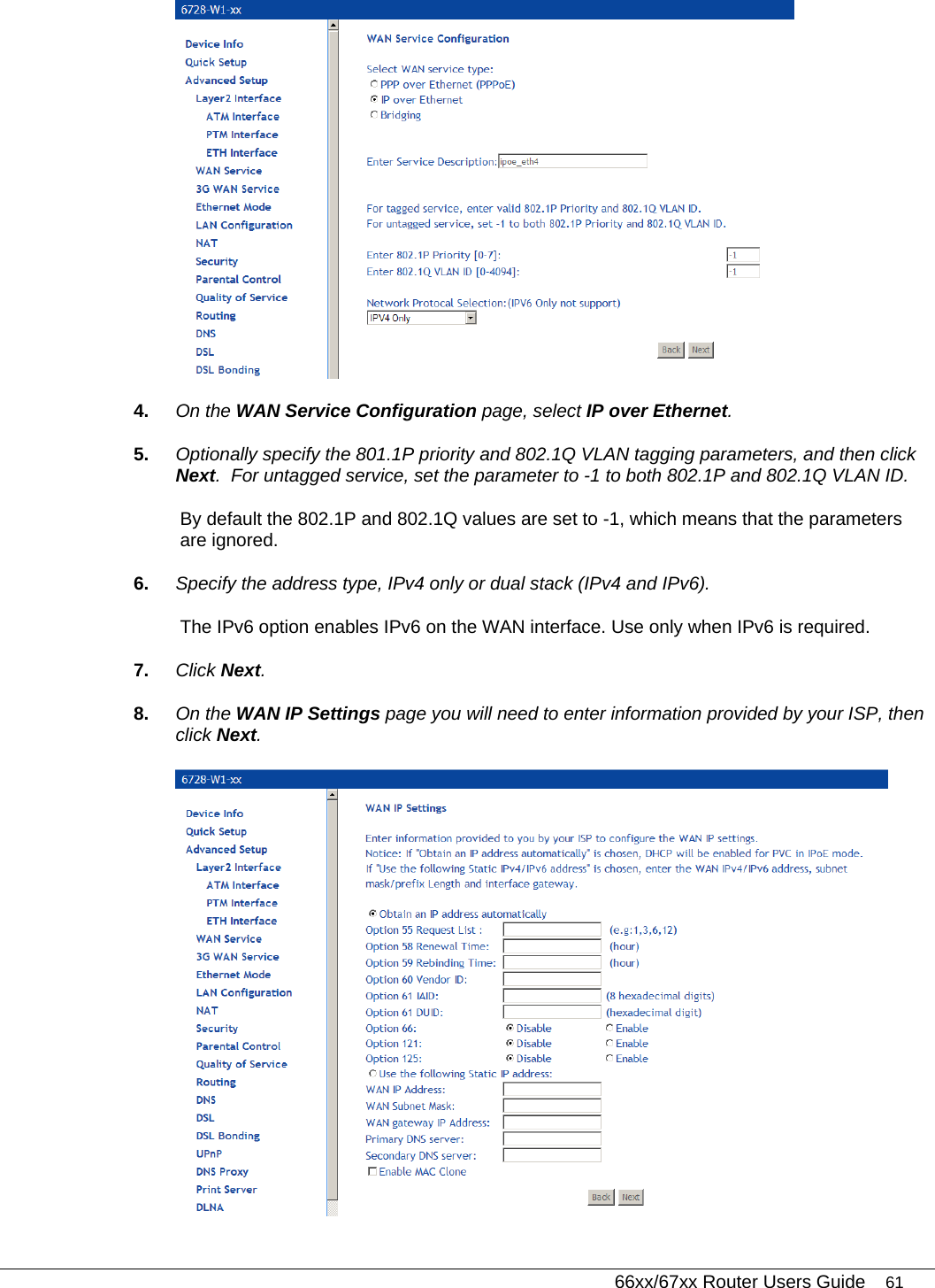   66xx/67xx Router Users Guide 61  4.  On the WAN Service Configuration page, select IP over Ethernet.  5.  Optionally specify the 801.1P priority and 802.1Q VLAN tagging parameters, and then click Next.  For untagged service, set the parameter to -1 to both 802.1P and 802.1Q VLAN ID.  By default the 802.1P and 802.1Q values are set to -1, which means that the parameters are ignored. 6.  Specify the address type, IPv4 only or dual stack (IPv4 and IPv6). The IPv6 option enables IPv6 on the WAN interface. Use only when IPv6 is required. 7.  Click Next. 8.  On the WAN IP Settings page you will need to enter information provided by your ISP, then click Next.   