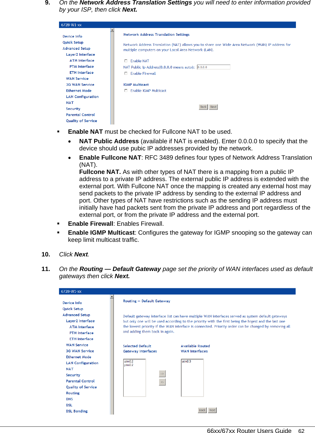   66xx/67xx Router Users Guide 62 9.  On the Network Address Translation Settings you will need to enter information provided by your ISP, then click Next.   Enable NAT must be checked for Fullcone NAT to be used.  • NAT Public Address (available if NAT is enabled). Enter 0.0.0.0 to specify that the device should use pubic IP addresses provided by the network. • Enable Fullcone NAT: RFC 3489 defines four types of Network Address Translation (NAT).  Fullcone NAT. As with other types of NAT there is a mapping from a public IP address to a private IP address. The external public IP address is extended with the external port. With Fullcone NAT once the mapping is created any external host may send packets to the private IP address by sending to the external IP address and port. Other types of NAT have restrictions such as the sending IP address must initially have had packets sent from the private IP address and port regardless of the external port, or from the private IP address and the external port.   Enable Firewall: Enables Firewall.   Enable IGMP Multicast: Configures the gateway for IGMP snooping so the gateway can keep limit multicast traffic. 10.  Click Next.  11.  On the Routing — Default Gateway page set the priority of WAN interfaces used as default gateways then click Next.  