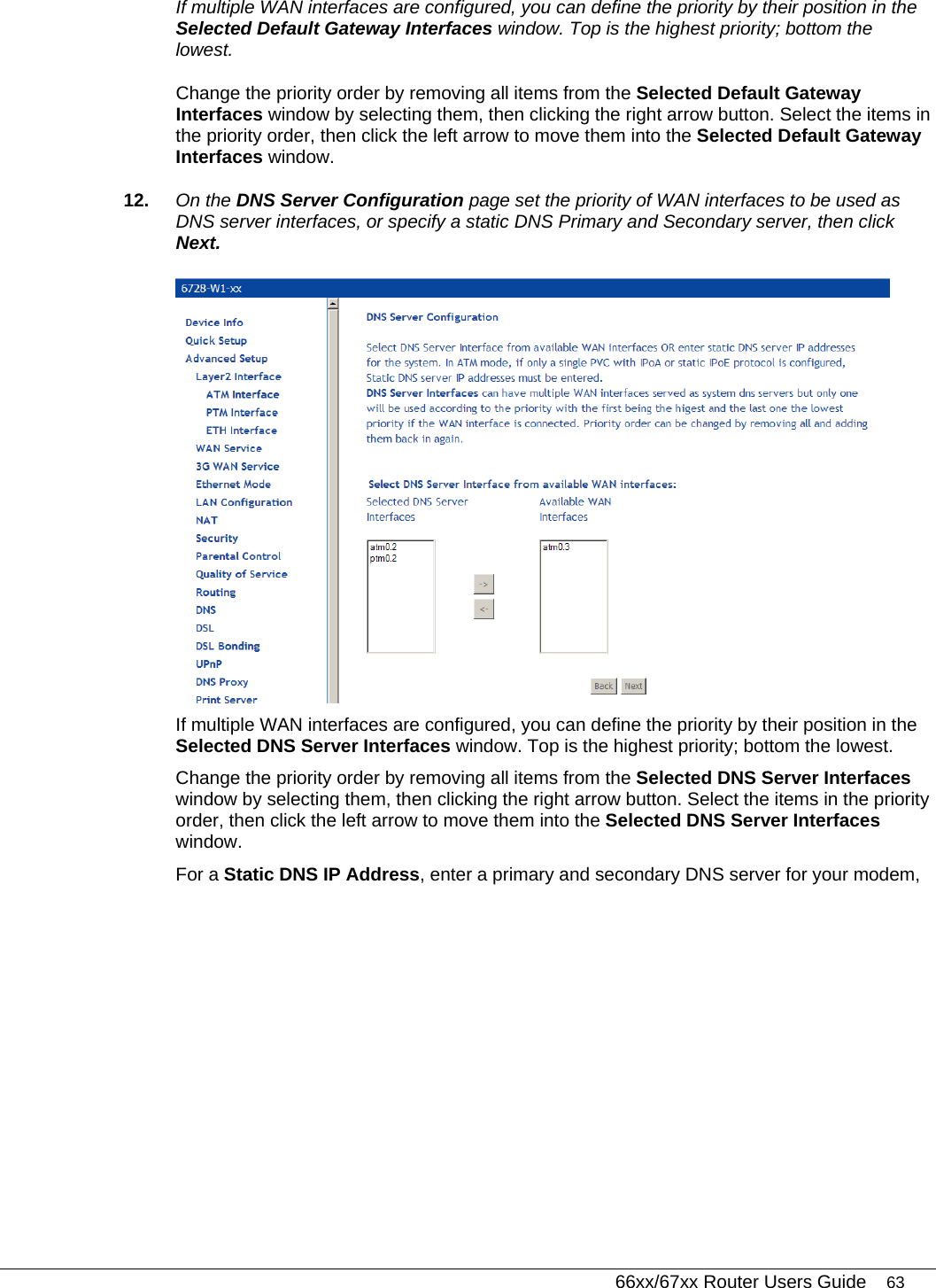   66xx/67xx Router Users Guide 63 If multiple WAN interfaces are configured, you can define the priority by their position in the Selected Default Gateway Interfaces window. Top is the highest priority; bottom the lowest.  Change the priority order by removing all items from the Selected Default Gateway Interfaces window by selecting them, then clicking the right arrow button. Select the items in the priority order, then click the left arrow to move them into the Selected Default Gateway Interfaces window. 12.  On the DNS Server Configuration page set the priority of WAN interfaces to be used as DNS server interfaces, or specify a static DNS Primary and Secondary server, then click Next.   If multiple WAN interfaces are configured, you can define the priority by their position in the Selected DNS Server Interfaces window. Top is the highest priority; bottom the lowest.  Change the priority order by removing all items from the Selected DNS Server Interfaces window by selecting them, then clicking the right arrow button. Select the items in the priority order, then click the left arrow to move them into the Selected DNS Server Interfaces window. For a Static DNS IP Address, enter a primary and secondary DNS server for your modem,  