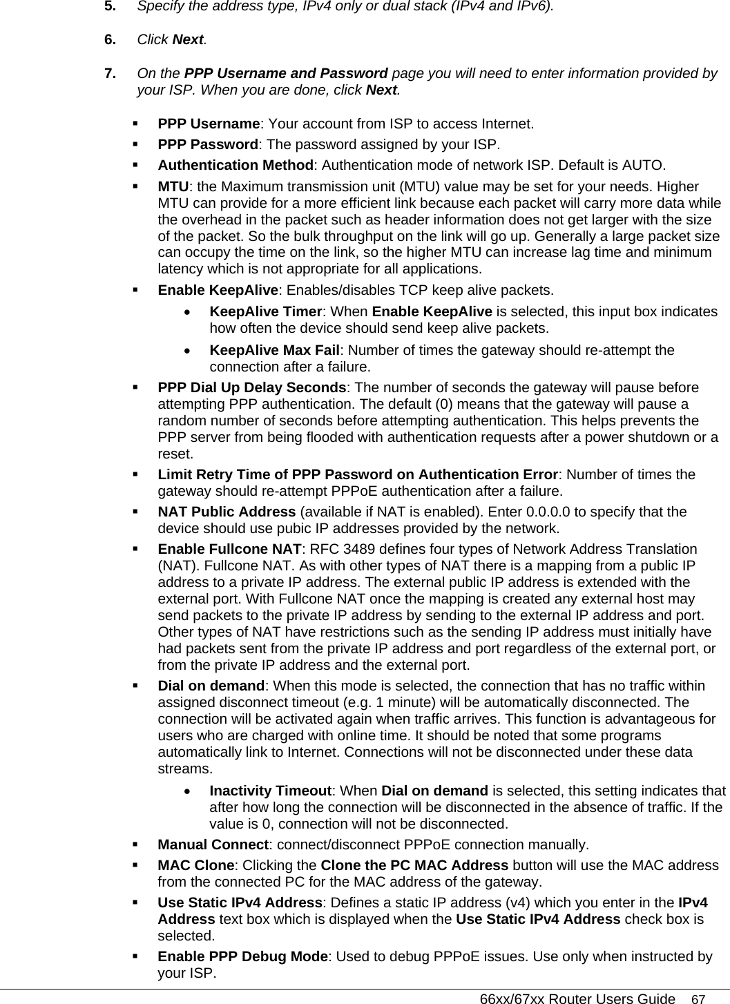   66xx/67xx Router Users Guide 67 5.  Specify the address type, IPv4 only or dual stack (IPv4 and IPv6). 6.  Click Next. 7.  On the PPP Username and Password page you will need to enter information provided by your ISP. When you are done, click Next.   PPP Username: Your account from ISP to access Internet.  PPP Password: The password assigned by your ISP.  Authentication Method: Authentication mode of network ISP. Default is AUTO.  MTU: the Maximum transmission unit (MTU) value may be set for your needs. Higher MTU can provide for a more efficient link because each packet will carry more data while the overhead in the packet such as header information does not get larger with the size of the packet. So the bulk throughput on the link will go up. Generally a large packet size can occupy the time on the link, so the higher MTU can increase lag time and minimum latency which is not appropriate for all applications.  Enable KeepAlive: Enables/disables TCP keep alive packets.  • KeepAlive Timer: When Enable KeepAlive is selected, this input box indicates how often the device should send keep alive packets.  • KeepAlive Max Fail: Number of times the gateway should re-attempt the connection after a failure.   PPP Dial Up Delay Seconds: The number of seconds the gateway will pause before attempting PPP authentication. The default (0) means that the gateway will pause a random number of seconds before attempting authentication. This helps prevents the PPP server from being flooded with authentication requests after a power shutdown or a reset.   Limit Retry Time of PPP Password on Authentication Error: Number of times the gateway should re-attempt PPPoE authentication after a failure.   NAT Public Address (available if NAT is enabled). Enter 0.0.0.0 to specify that the device should use pubic IP addresses provided by the network.   Enable Fullcone NAT: RFC 3489 defines four types of Network Address Translation (NAT). Fullcone NAT. As with other types of NAT there is a mapping from a public IP address to a private IP address. The external public IP address is extended with the external port. With Fullcone NAT once the mapping is created any external host may send packets to the private IP address by sending to the external IP address and port. Other types of NAT have restrictions such as the sending IP address must initially have had packets sent from the private IP address and port regardless of the external port, or from the private IP address and the external port.  Dial on demand: When this mode is selected, the connection that has no traffic within assigned disconnect timeout (e.g. 1 minute) will be automatically disconnected. The connection will be activated again when traffic arrives. This function is advantageous for users who are charged with online time. It should be noted that some programs automatically link to Internet. Connections will not be disconnected under these data streams.  • Inactivity Timeout: When Dial on demand is selected, this setting indicates that after how long the connection will be disconnected in the absence of traffic. If the value is 0, connection will not be disconnected.  Manual Connect: connect/disconnect PPPoE connection manually.   MAC Clone: Clicking the Clone the PC MAC Address button will use the MAC address from the connected PC for the MAC address of the gateway.  Use Static IPv4 Address: Defines a static IP address (v4) which you enter in the IPv4 Address text box which is displayed when the Use Static IPv4 Address check box is selected.  Enable PPP Debug Mode: Used to debug PPPoE issues. Use only when instructed by your ISP. 