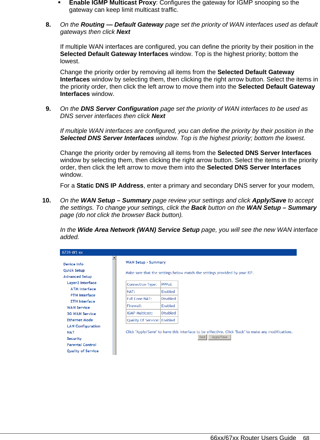   66xx/67xx Router Users Guide 68  Enable IGMP Multicast Proxy: Configures the gateway for IGMP snooping so the gateway can keep limit multicast traffic. 8.  On the Routing — Default Gateway page set the priority of WAN interfaces used as default gateways then click Next If multiple WAN interfaces are configured, you can define the priority by their position in the Selected Default Gateway Interfaces window. Top is the highest priority; bottom the lowest.  Change the priority order by removing all items from the Selected Default Gateway Interfaces window by selecting them, then clicking the right arrow button. Select the items in the priority order, then click the left arrow to move them into the Selected Default Gateway Interfaces window. 9.  On the DNS Server Configuration page set the priority of WAN interfaces to be used as DNS server interfaces then click Next If multiple WAN interfaces are configured, you can define the priority by their position in the Selected DNS Server Interfaces window. Top is the highest priority; bottom the lowest.  Change the priority order by removing all items from the Selected DNS Server Interfaces window by selecting them, then clicking the right arrow button. Select the items in the priority order, then click the left arrow to move them into the Selected DNS Server Interfaces window.  For a Static DNS IP Address, enter a primary and secondary DNS server for your modem,  10.  On the WAN Setup – Summary page review your settings and click Apply/Save to accept the settings. To change your settings, click the Back button on the WAN Setup – Summary page (do not click the browser Back button).  In the Wide Area Network (WAN) Service Setup page, you will see the new WAN interface added.  