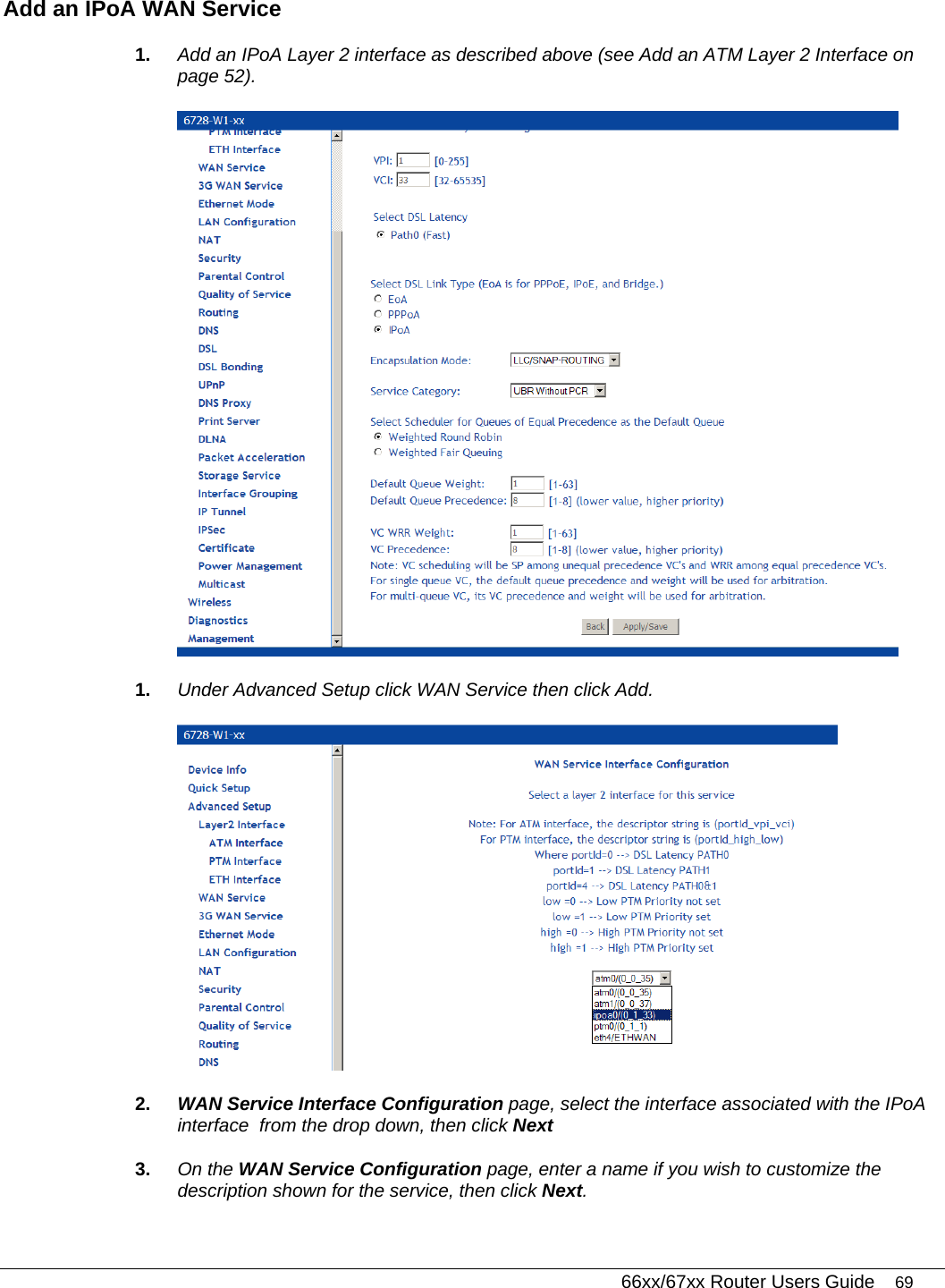   66xx/67xx Router Users Guide 69 Add an IPoA WAN Service 1.  Add an IPoA Layer 2 interface as described above (see Add an ATM Layer 2 Interface on page 52).  1.  Under Advanced Setup click WAN Service then click Add.   2.  WAN Service Interface Configuration page, select the interface associated with the IPoA interface  from the drop down, then click Next 3.  On the WAN Service Configuration page, enter a name if you wish to customize the description shown for the service, then click Next. 