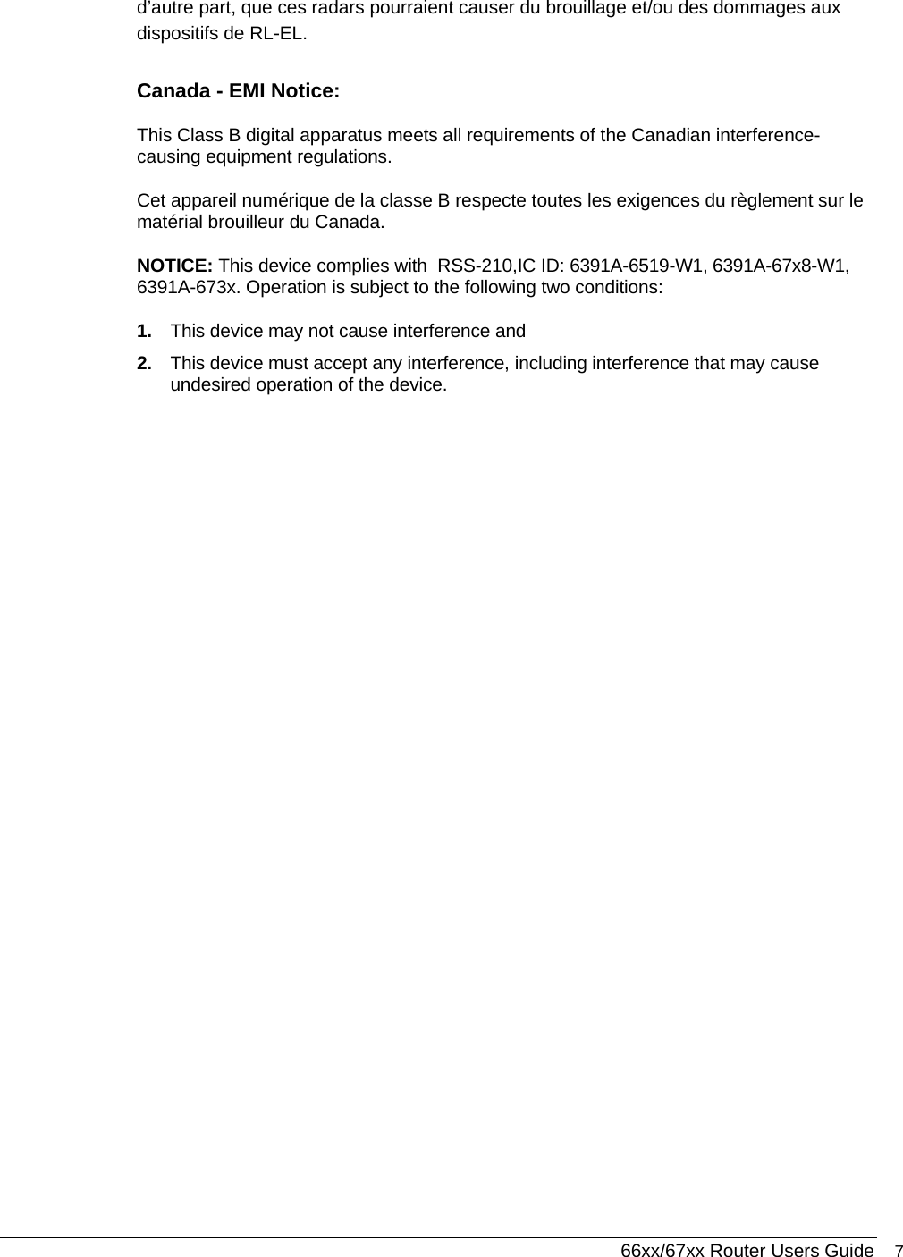  66xx/67xx Router Users Guide 7 d’autre part, que ces radars pourraient causer du brouillage et/ou des dommages aux dispositifs de RL-EL. Canada - EMI Notice: This Class B digital apparatus meets all requirements of the Canadian interference-causing equipment regulations. Cet appareil numérique de la classe B respecte toutes les exigences du règlement sur le matérial brouilleur du Canada. NOTICE: This device complies with  RSS-210,IC ID: 6391A-6519-W1, 6391A-67x8-W1, 6391A-673x. Operation is subject to the following two conditions: 1.  This device may not cause interference and 2.  This device must accept any interference, including interference that may cause undesired operation of the device.  