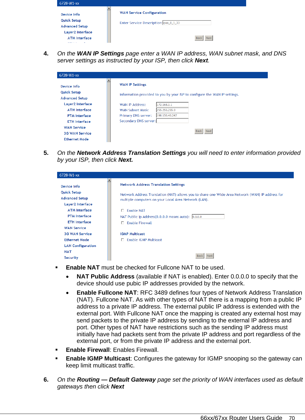   66xx/67xx Router Users Guide 70  4.  On the WAN IP Settings page enter a WAN IP address, WAN subnet mask, and DNS server settings as instructed by your ISP, then click Next.   5.  On the Network Address Translation Settings you will need to enter information provided by your ISP, then click Next.   Enable NAT must be checked for Fullcone NAT to be used.  • NAT Public Address (available if NAT is enabled). Enter 0.0.0.0 to specify that the device should use pubic IP addresses provided by the network. • Enable Fullcone NAT: RFC 3489 defines four types of Network Address Translation (NAT). Fullcone NAT. As with other types of NAT there is a mapping from a public IP address to a private IP address. The external public IP address is extended with the external port. With Fullcone NAT once the mapping is created any external host may send packets to the private IP address by sending to the external IP address and port. Other types of NAT have restrictions such as the sending IP address must initially have had packets sent from the private IP address and port regardless of the external port, or from the private IP address and the external port.   Enable Firewall: Enables Firewall.   Enable IGMP Multicast: Configures the gateway for IGMP snooping so the gateway can keep limit multicast traffic. 6.  On the Routing — Default Gateway page set the priority of WAN interfaces used as default gateways then click Next 