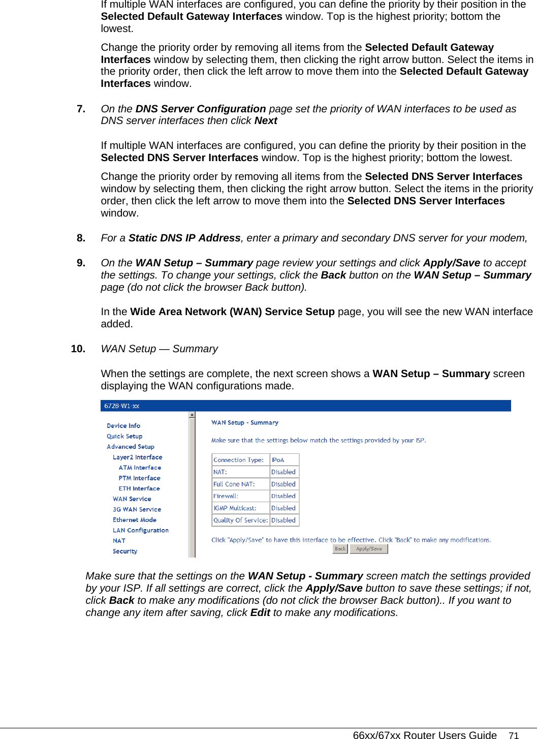   66xx/67xx Router Users Guide 71 If multiple WAN interfaces are configured, you can define the priority by their position in the Selected Default Gateway Interfaces window. Top is the highest priority; bottom the lowest.  Change the priority order by removing all items from the Selected Default Gateway Interfaces window by selecting them, then clicking the right arrow button. Select the items in the priority order, then click the left arrow to move them into the Selected Default Gateway Interfaces window. 7.  On the DNS Server Configuration page set the priority of WAN interfaces to be used as DNS server interfaces then click Next If multiple WAN interfaces are configured, you can define the priority by their position in the Selected DNS Server Interfaces window. Top is the highest priority; bottom the lowest.  Change the priority order by removing all items from the Selected DNS Server Interfaces window by selecting them, then clicking the right arrow button. Select the items in the priority order, then click the left arrow to move them into the Selected DNS Server Interfaces window. 8.  For a Static DNS IP Address, enter a primary and secondary DNS server for your modem,  9.  On the WAN Setup – Summary page review your settings and click Apply/Save to accept the settings. To change your settings, click the Back button on the WAN Setup – Summary page (do not click the browser Back button). In the Wide Area Network (WAN) Service Setup page, you will see the new WAN interface added. 10.  WAN Setup — Summary When the settings are complete, the next screen shows a WAN Setup – Summary screen displaying the WAN configurations made.   Make sure that the settings on the WAN Setup - Summary screen match the settings provided by your ISP. If all settings are correct, click the Apply/Save button to save these settings; if not, click Back to make any modifications (do not click the browser Back button).. If you want to change any item after saving, click Edit to make any modifications. 