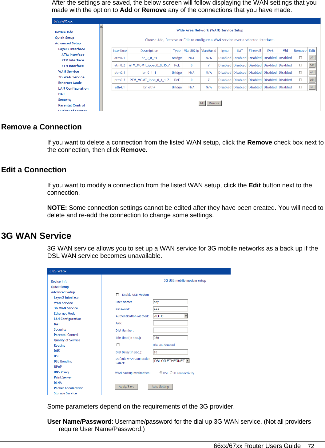   66xx/67xx Router Users Guide 72 After the settings are saved, the below screen will follow displaying the WAN settings that you made with the option to Add or Remove any of the connections that you have made.   Remove a Connection If you want to delete a connection from the listed WAN setup, click the Remove check box next to the connection, then click Remove.  Edit a Connection If you want to modify a connection from the listed WAN setup, click the Edit button next to the connection.  NOTE: Some connection settings cannot be edited after they have been created. You will need to delete and re-add the connection to change some settings.  3G WAN Service 3G WAN service allows you to set up a WAN service for 3G mobile networks as a back up if the DSL WAN service becomes unavailable.  Some parameters depend on the requirements of the 3G provider.  User Name/Password: Username/password for the dial up 3G WAN service. (Not all providers require User Name/Password.) 