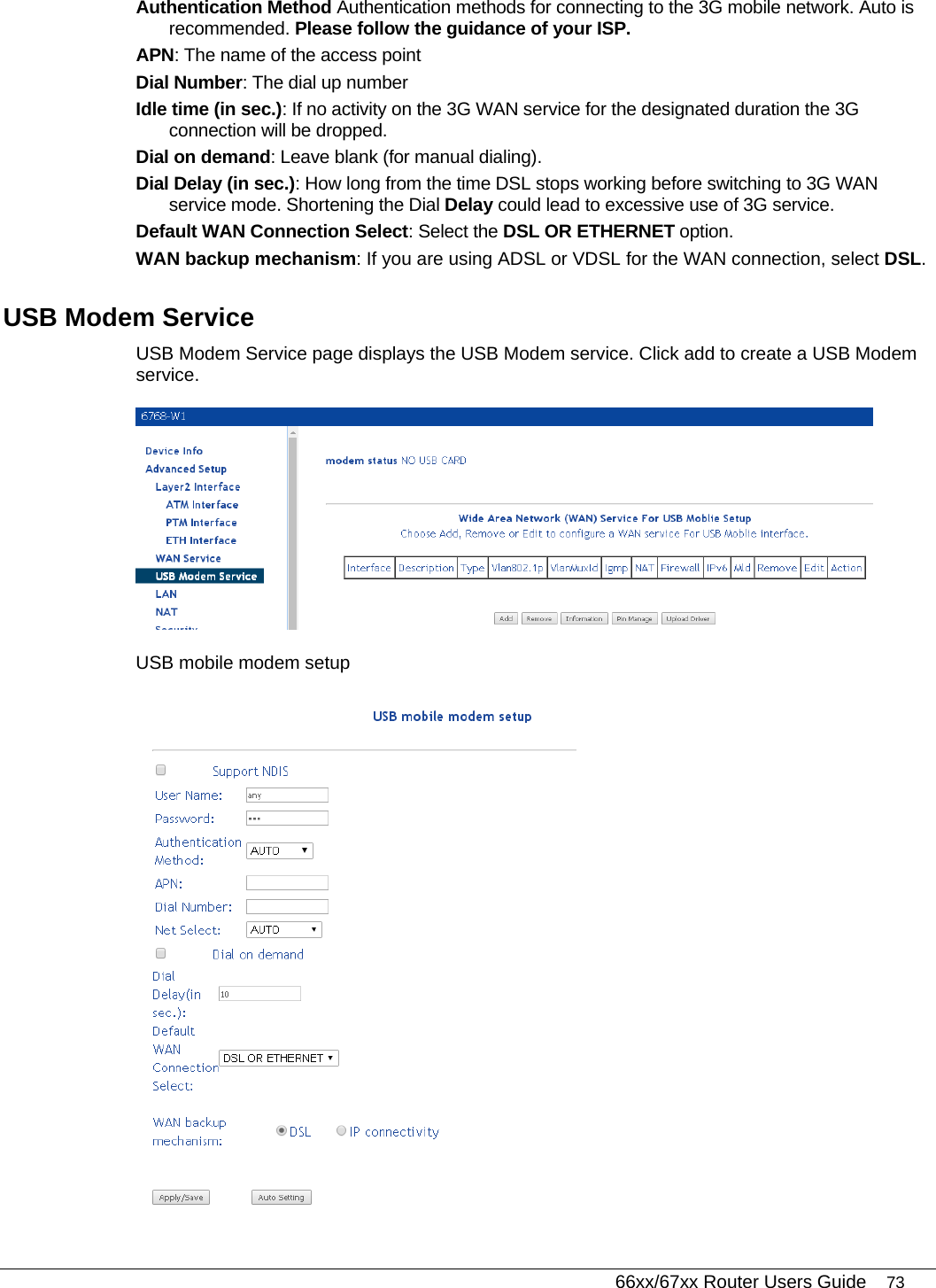   66xx/67xx Router Users Guide 73 Authentication Method Authentication methods for connecting to the 3G mobile network. Auto is recommended. Please follow the guidance of your ISP. APN: The name of the access point Dial Number: The dial up number Idle time (in sec.): If no activity on the 3G WAN service for the designated duration the 3G connection will be dropped. Dial on demand: Leave blank (for manual dialing). Dial Delay (in sec.): How long from the time DSL stops working before switching to 3G WAN service mode. Shortening the Dial Delay could lead to excessive use of 3G service. Default WAN Connection Select: Select the DSL OR ETHERNET option. WAN backup mechanism: If you are using ADSL or VDSL for the WAN connection, select DSL. USB Modem Service USB Modem Service page displays the USB Modem service. Click add to create a USB Modem service.  USB mobile modem setup  