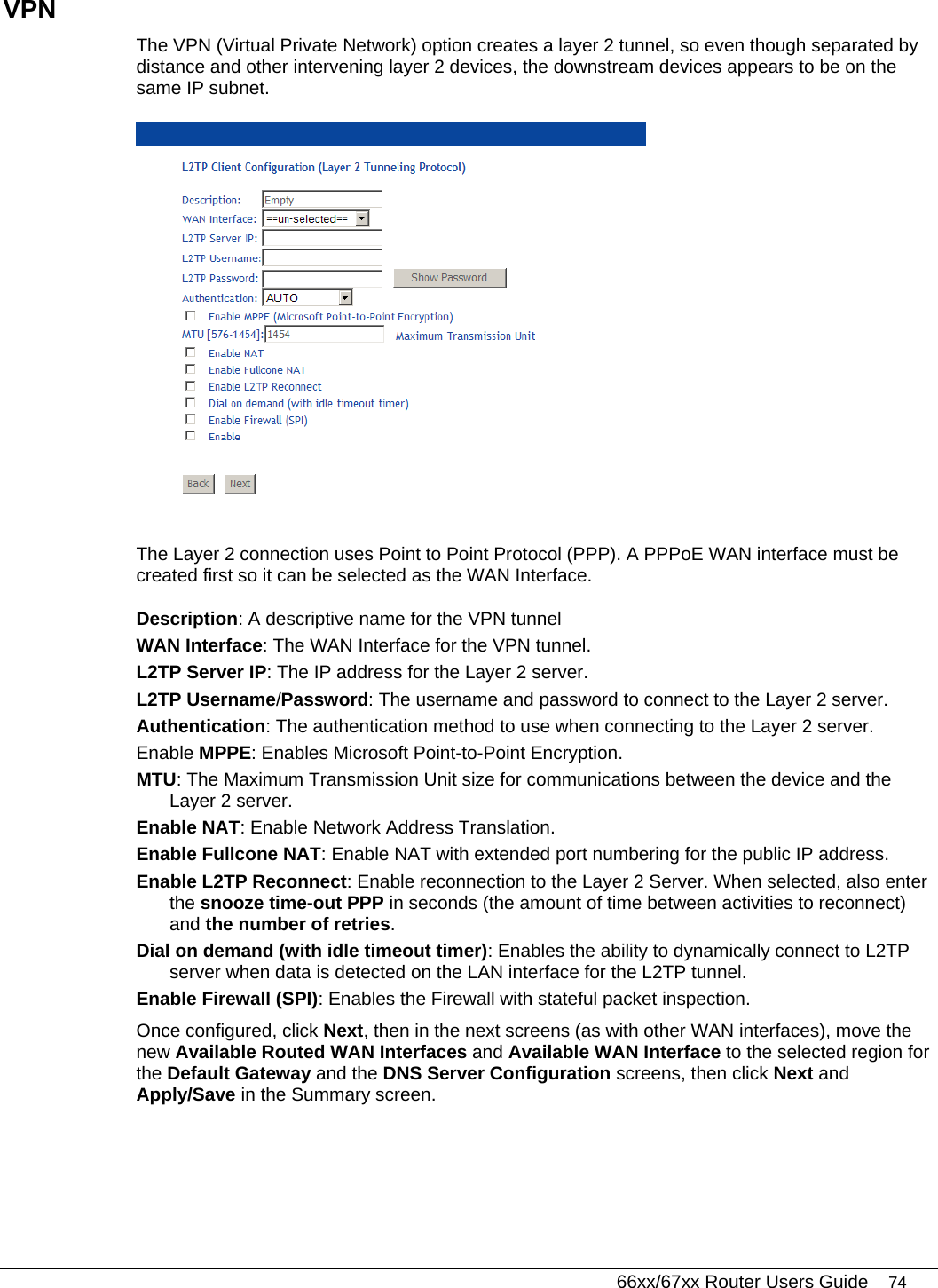   66xx/67xx Router Users Guide 74 VPN The VPN (Virtual Private Network) option creates a layer 2 tunnel, so even though separated by distance and other intervening layer 2 devices, the downstream devices appears to be on the same IP subnet.  The Layer 2 connection uses Point to Point Protocol (PPP). A PPPoE WAN interface must be created first so it can be selected as the WAN Interface. Description: A descriptive name for the VPN tunnel WAN Interface: The WAN Interface for the VPN tunnel. L2TP Server IP: The IP address for the Layer 2 server. L2TP Username/Password: The username and password to connect to the Layer 2 server. Authentication: The authentication method to use when connecting to the Layer 2 server. Enable MPPE: Enables Microsoft Point-to-Point Encryption. MTU: The Maximum Transmission Unit size for communications between the device and the Layer 2 server. Enable NAT: Enable Network Address Translation.  Enable Fullcone NAT: Enable NAT with extended port numbering for the public IP address. Enable L2TP Reconnect: Enable reconnection to the Layer 2 Server. When selected, also enter the snooze time-out PPP in seconds (the amount of time between activities to reconnect) and the number of retries.    Dial on demand (with idle timeout timer): Enables the ability to dynamically connect to L2TP server when data is detected on the LAN interface for the L2TP tunnel. Enable Firewall (SPI): Enables the Firewall with stateful packet inspection. Once configured, click Next, then in the next screens (as with other WAN interfaces), move the new Available Routed WAN Interfaces and Available WAN Interface to the selected region for the Default Gateway and the DNS Server Configuration screens, then click Next and Apply/Save in the Summary screen. 