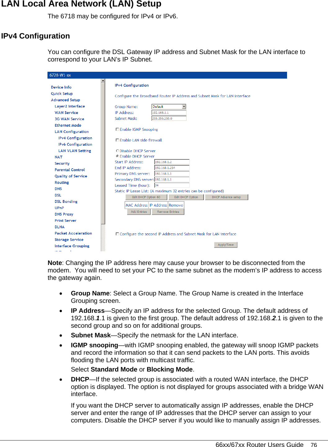   66xx/67xx Router Users Guide 76 LAN Local Area Network (LAN) Setup The 6718 may be configured for IPv4 or IPv6. IPv4 Configuration You can configure the DSL Gateway IP address and Subnet Mask for the LAN interface to correspond to your LAN’s IP Subnet.   Note: Changing the IP address here may cause your browser to be disconnected from the modem.  You will need to set your PC to the same subnet as the modem’s IP address to access the gateway again.   • Group Name: Select a Group Name. The Group Name is created in the Interface Grouping screen. • IP Address—Specify an IP address for the selected Group. The default address of 192.168.1.1 is given to the first group. The default address of 192.168.2.1 is given to the second group and so on for additional groups.  • Subnet Mask—Specify the netmask for the LAN interface. • IGMP snooping—with IGMP snooping enabled, the gateway will snoop IGMP packets and record the information so that it can send packets to the LAN ports. This avoids flooding the LAN ports with multicast traffic.   Select Standard Mode or Blocking Mode. • DHCP—If the selected group is associated with a routed WAN interface, the DHCP option is displayed. The option is not displayed for groups associated with a bridge WAN interface.  If you want the DHCP server to automatically assign IP addresses, enable the DHCP server and enter the range of IP addresses that the DHCP server can assign to your computers. Disable the DHCP server if you would like to manually assign IP addresses.  