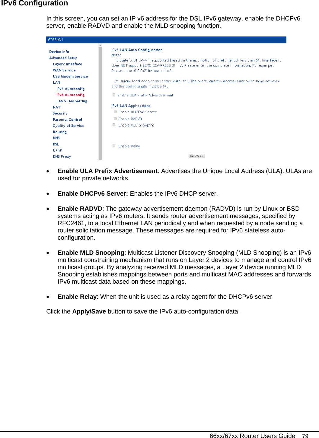   66xx/67xx Router Users Guide 79 IPv6 Configuration In this screen, you can set an IP v6 address for the DSL IPv6 gateway, enable the DHCPv6 server, enable RADVD and enable the MLD snooping function.  • Enable ULA Prefix Advertisement: Advertises the Unique Local Address (ULA). ULAs are used for private networks. • Enable DHCPv6 Server: Enables the IPv6 DHCP server.  • Enable RADVD: The gateway advertisement daemon (RADVD) is run by Linux or BSD systems acting as IPv6 routers. It sends router advertisement messages, specified by RFC2461, to a local Ethernet LAN periodically and when requested by a node sending a router solicitation message. These messages are required for IPv6 stateless auto-configuration. • Enable MLD Snooping: Multicast Listener Discovery Snooping (MLD Snooping) is an IPv6 multicast constraining mechanism that runs on Layer 2 devices to manage and control IPv6 multicast groups. By analyzing received MLD messages, a Layer 2 device running MLD Snooping establishes mappings between ports and multicast MAC addresses and forwards IPv6 multicast data based on these mappings. • Enable Relay: When the unit is used as a relay agent for the DHCPv6 server Click the Apply/Save button to save the IPv6 auto-configuration data. 