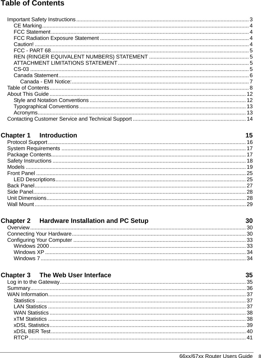  66xx/67xx Router Users Guide 8 Table of Contents  Important Safety Instructions.................................................................................................................... 3 CE Marking........................................................................................................................................... 4 FCC Statement..................................................................................................................................... 4 FCC Radiation Exposure Statement .................................................................................................... 4 Caution! ................................................................................................................................................ 4 FCC - PART 68..................................................................................................................................... 5 REN (RINGER EQUIVALENT NUMBERS) STATEMENT ................................................................... 5 ATTACHMENT LIMITATIONS STATEMENT........................................................................................ 5 CS-03 ................................................................................................................................................... 5 Canada Statement................................................................................................................................ 6 Canada - EMI Notice:....................................................................................................................... 7 Table of Contents...................................................................................................................................... 8 About This Guide .................................................................................................................................... 12 Style and Notation Conventions ......................................................................................................... 12 Typographical Conventions................................................................................................................ 13 Acronyms............................................................................................................................................ 13 Contacting Customer Service and Technical Support ............................................................................ 14 Chapter 1 Introduction 15 Protocol Support ..................................................................................................................................... 16 System Requirements ............................................................................................................................ 17 Package Contents................................................................................................................................... 17 Safety Instructions .................................................................................................................................. 18 Models .................................................................................................................................................... 19 Front Panel ............................................................................................................................................. 25 LED Descriptions................................................................................................................................ 25 Back Panel.............................................................................................................................................. 27 Side Panel............................................................................................................................................... 28 Unit Dimensions...................................................................................................................................... 28 Wall Mount .............................................................................................................................................. 29 Chapter 2 Hardware Installation and PC Setup  30 Overview................................................................................................................................................. 30 Connecting Your Hardware..................................................................................................................... 30 Configuring Your Computer .................................................................................................................... 33 Windows 2000.................................................................................................................................... 33 Windows XP ....................................................................................................................................... 34 Windows 7.......................................................................................................................................... 34 Chapter 3 The Web User Interface  35 Log in to the Gateway............................................................................................................................. 35 Summary................................................................................................................................................. 36 WAN Information..................................................................................................................................... 37 Statistics ............................................................................................................................................. 37 LAN Statistics ..................................................................................................................................... 37 WAN Statistics .................................................................................................................................... 38 xTM Statistics ..................................................................................................................................... 38 xDSL Statistics.................................................................................................................................... 39 xDSL BER Test................................................................................................................................... 40 RTCP.................................................................................................................................................. 41 