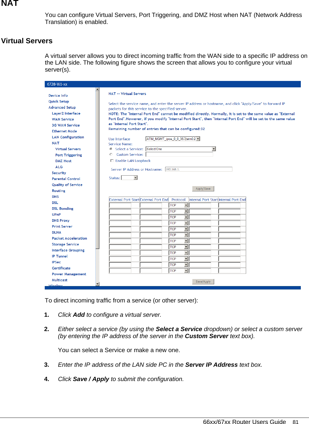   66xx/67xx Router Users Guide 81 NAT You can configure Virtual Servers, Port Triggering, and DMZ Host when NAT (Network Address Translation) is enabled. Virtual Servers A virtual server allows you to direct incoming traffic from the WAN side to a specific IP address on the LAN side. The following figure shows the screen that allows you to configure your virtual server(s).   To direct incoming traffic from a service (or other server): 1.  Click Add to configure a virtual server. 2.  Either select a service (by using the Select a Service dropdown) or select a custom server (by entering the IP address of the server in the Custom Server text box). You can select a Service or make a new one. 3.  Enter the IP address of the LAN side PC in the Server IP Address text box. 4.  Click Save / Apply to submit the configuration. 