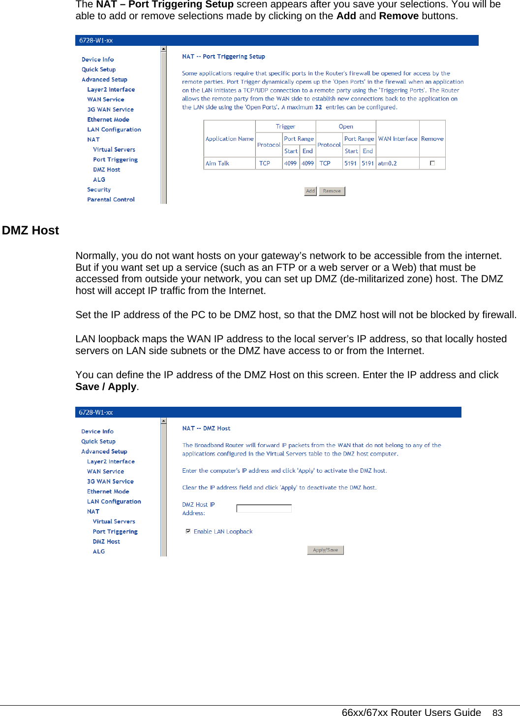   66xx/67xx Router Users Guide 83 The NAT – Port Triggering Setup screen appears after you save your selections. You will be able to add or remove selections made by clicking on the Add and Remove buttons.  DMZ Host  Normally, you do not want hosts on your gateway’s network to be accessible from the internet. But if you want set up a service (such as an FTP or a web server or a Web) that must be accessed from outside your network, you can set up DMZ (de-militarized zone) host. The DMZ host will accept IP traffic from the Internet.  Set the IP address of the PC to be DMZ host, so that the DMZ host will not be blocked by firewall. LAN loopback maps the WAN IP address to the local server’s IP address, so that locally hosted servers on LAN side subnets or the DMZ have access to or from the Internet. You can define the IP address of the DMZ Host on this screen. Enter the IP address and click Save / Apply.   