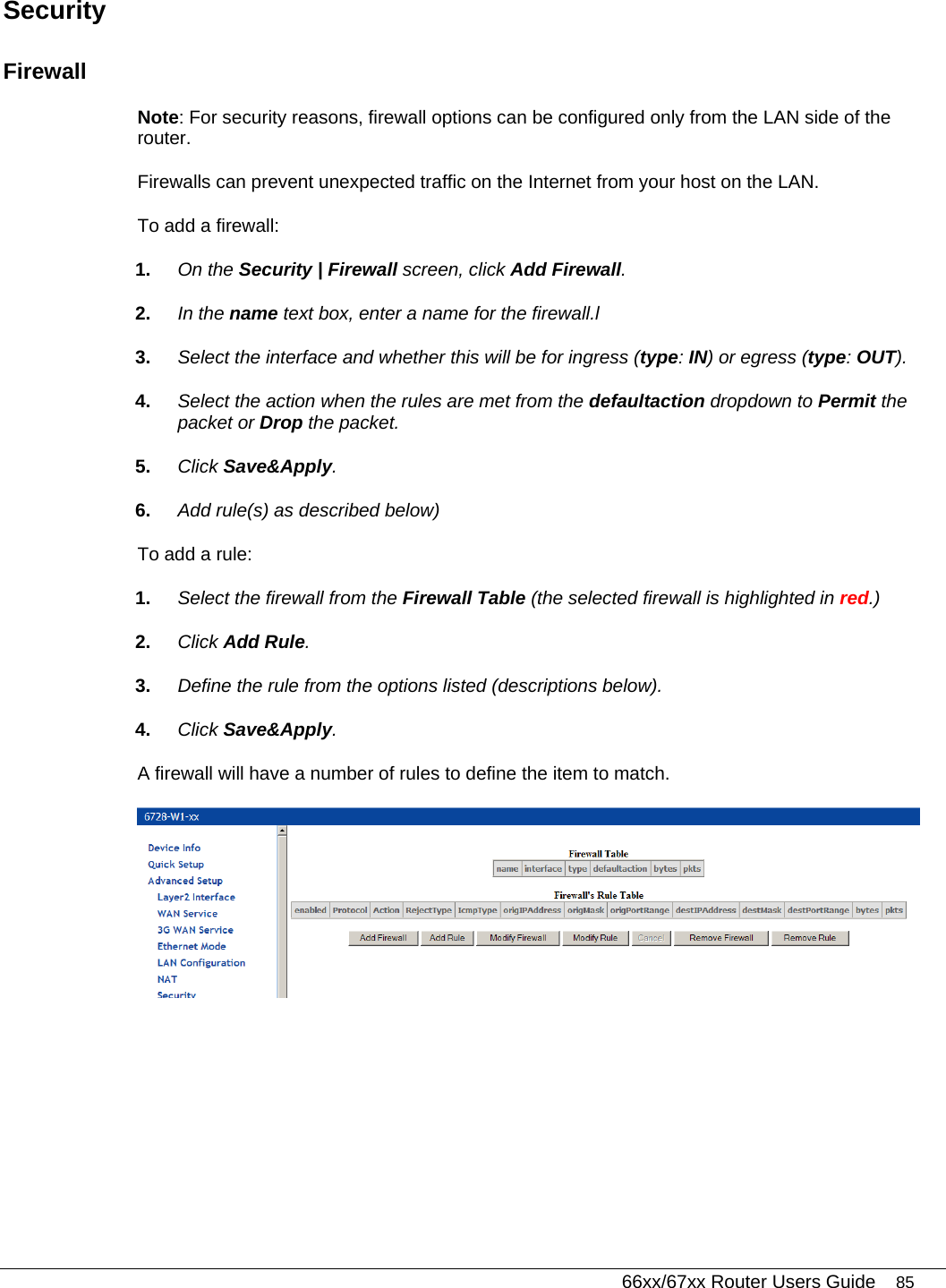   66xx/67xx Router Users Guide 85 Security Firewall Note: For security reasons, firewall options can be configured only from the LAN side of the router. Firewalls can prevent unexpected traffic on the Internet from your host on the LAN.  To add a firewall: 1.  On the Security | Firewall screen, click Add Firewall. 2.  In the name text box, enter a name for the firewall.l 3.  Select the interface and whether this will be for ingress (type: IN) or egress (type: OUT). 4.  Select the action when the rules are met from the defaultaction dropdown to Permit the packet or Drop the packet. 5.  Click Save&amp;Apply. 6.  Add rule(s) as described below) To add a rule: 1.  Select the firewall from the Firewall Table (the selected firewall is highlighted in red.) 2.  Click Add Rule. 3.  Define the rule from the options listed (descriptions below). 4.  Click Save&amp;Apply. A firewall will have a number of rules to define the item to match.  