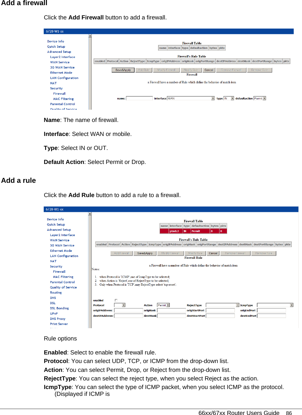   66xx/67xx Router Users Guide 86 Add a firewall Click the Add Firewall button to add a firewall.   Name: The name of firewall. Interface: Select WAN or mobile. Type: Select IN or OUT. Default Action: Select Permit or Drop. Add a rule Click the Add Rule button to add a rule to a firewall.   Rule options Enabled: Select to enable the firewall rule. Protocol: You can select UDP, TCP, or ICMP from the drop-down list. Action: You can select Permit, Drop, or Reject from the drop-down list. RejectType: You can select the reject type, when you select Reject as the action. IcmpType: You can select the type of ICMP packet, when you select ICMP as the protocol. (Displayed if ICMP is  