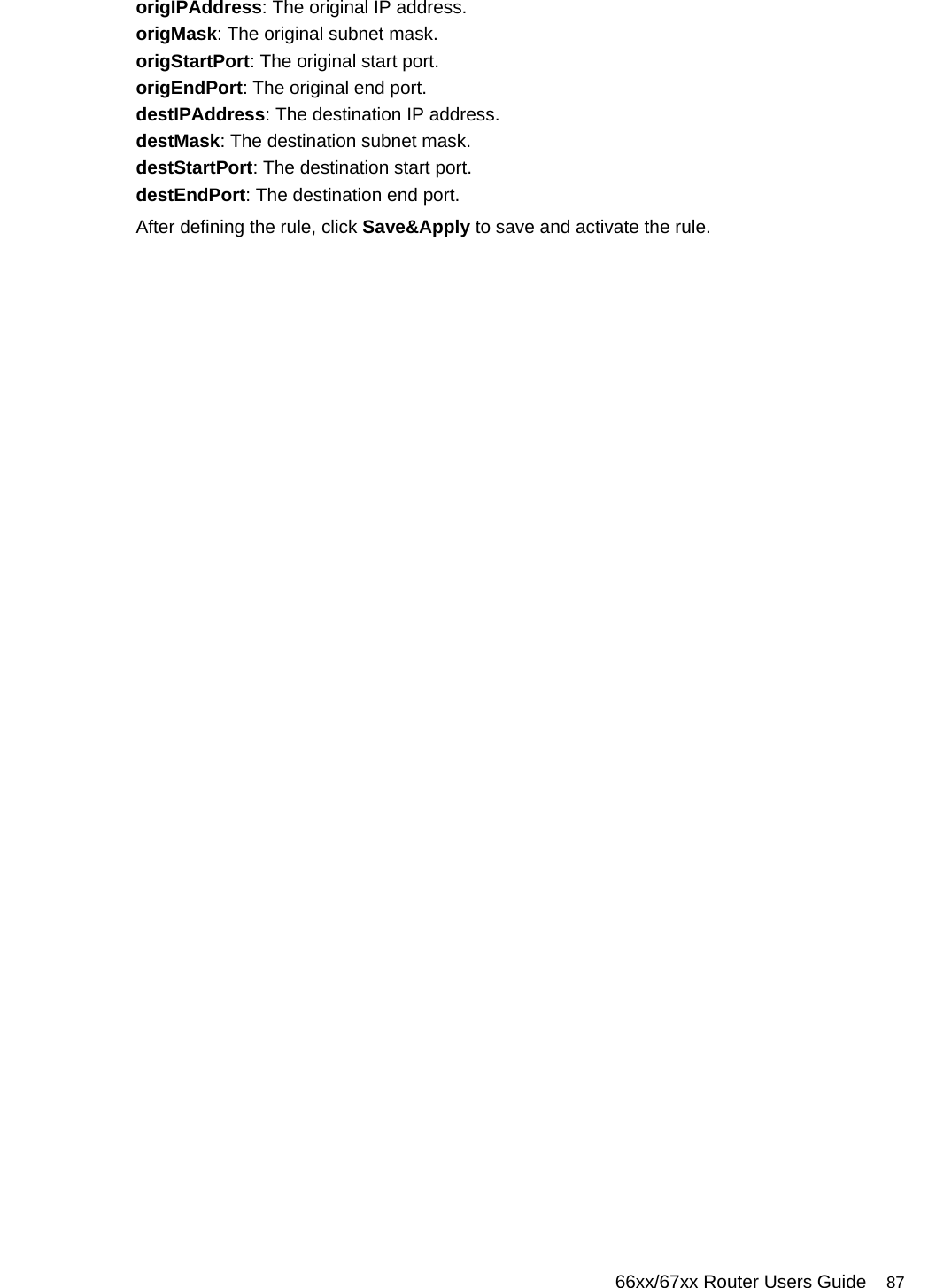   66xx/67xx Router Users Guide 87 origIPAddress: The original IP address. origMask: The original subnet mask. origStartPort: The original start port. origEndPort: The original end port. destIPAddress: The destination IP address. destMask: The destination subnet mask. destStartPort: The destination start port. destEndPort: The destination end port. After defining the rule, click Save&amp;Apply to save and activate the rule. 