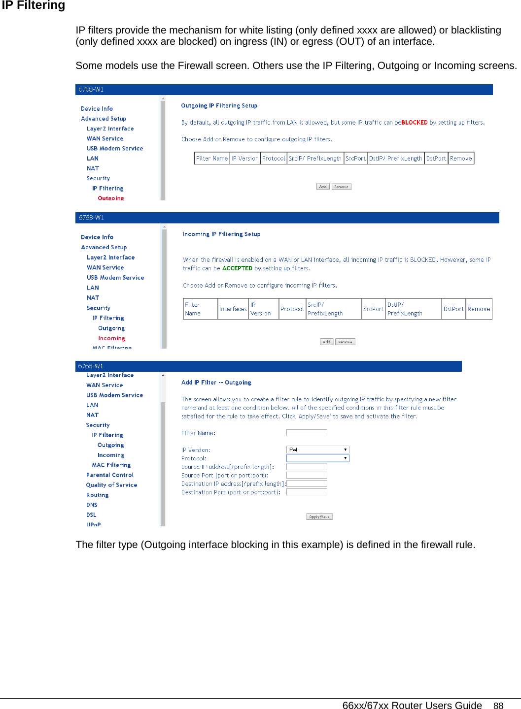   66xx/67xx Router Users Guide 88 IP Filtering  IP filters provide the mechanism for white listing (only defined xxxx are allowed) or blacklisting (only defined xxxx are blocked) on ingress (IN) or egress (OUT) of an interface. Some models use the Firewall screen. Others use the IP Filtering, Outgoing or Incoming screens.    The filter type (Outgoing interface blocking in this example) is defined in the firewall rule.  