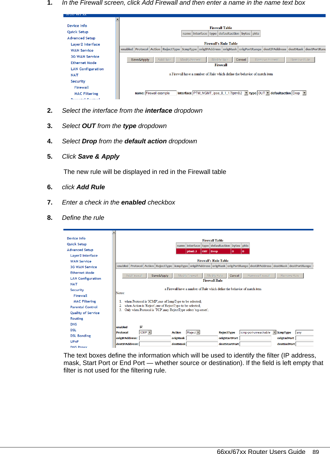   66xx/67xx Router Users Guide 89 1.  In the Firewall screen, click Add Firewall and then enter a name in the name text box  2.  Select the interface from the interface dropdown 3.  Select OUT from the type dropdown 4.  Select Drop from the default action dropdown 5.  Click Save &amp; Apply The new rule will be displayed in red in the Firewall table 6.  click Add Rule 7.  Enter a check in the enabled checkbox 8.  Define the rule  The text boxes define the information which will be used to identify the filter (IP address, mask, Start Port or End Port — whether source or destination). If the field is left empty that filter is not used for the filtering rule. 