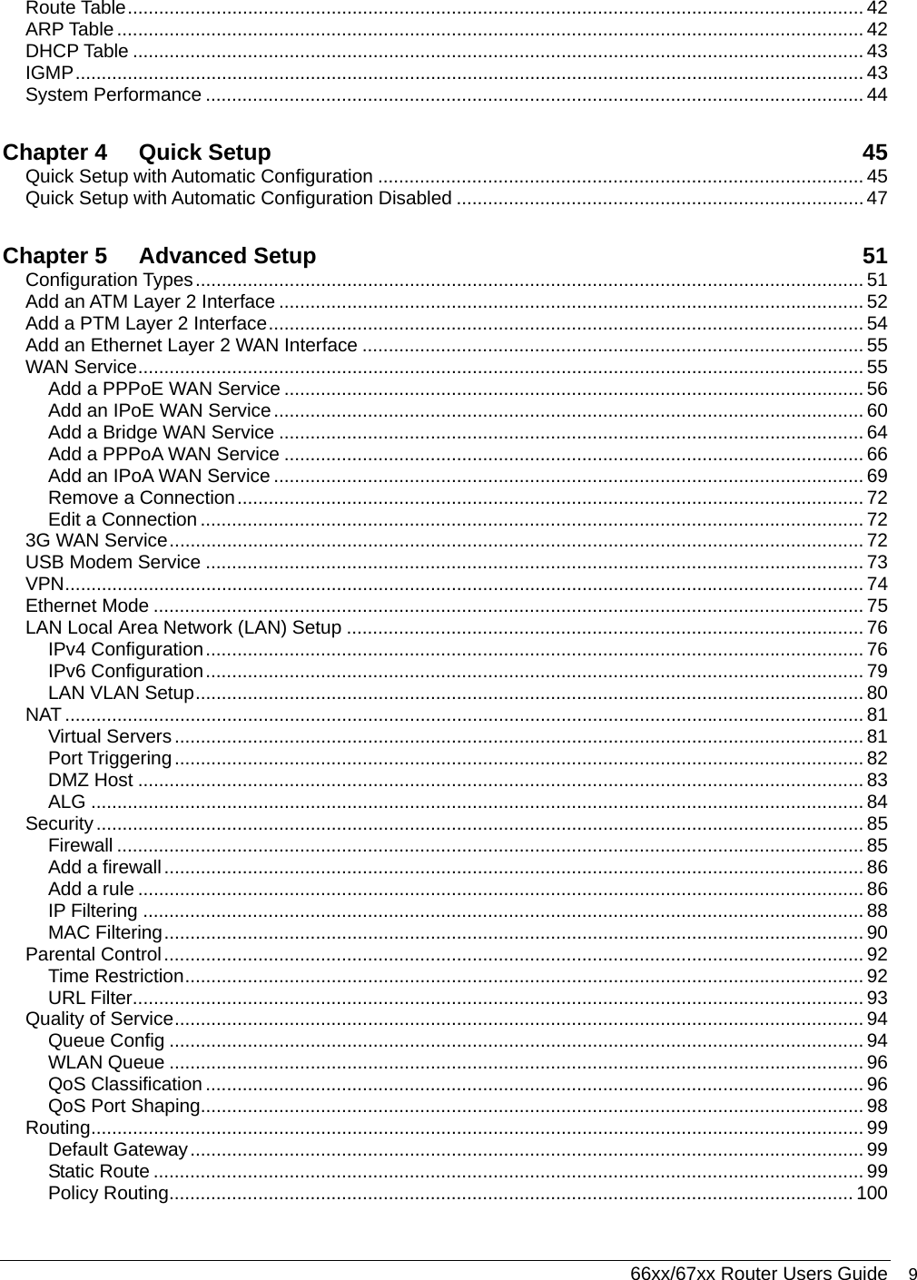  66xx/67xx Router Users Guide 9 Route Table............................................................................................................................................. 42 ARP Table............................................................................................................................................... 42 DHCP Table ............................................................................................................................................ 43 IGMP....................................................................................................................................................... 43 System Performance .............................................................................................................................. 44 Chapter 4 Quick Setup  45 Quick Setup with Automatic Configuration ............................................................................................. 45 Quick Setup with Automatic Configuration Disabled .............................................................................. 47 Chapter 5 Advanced Setup  51 Configuration Types................................................................................................................................ 51 Add an ATM Layer 2 Interface ................................................................................................................ 52 Add a PTM Layer 2 Interface.................................................................................................................. 54 Add an Ethernet Layer 2 WAN Interface ................................................................................................ 55 WAN Service........................................................................................................................................... 55 Add a PPPoE WAN Service ............................................................................................................... 56 Add an IPoE WAN Service................................................................................................................. 60 Add a Bridge WAN Service ................................................................................................................ 64 Add a PPPoA WAN Service ............................................................................................................... 66 Add an IPoA WAN Service ................................................................................................................. 69 Remove a Connection........................................................................................................................ 72 Edit a Connection ............................................................................................................................... 72 3G WAN Service..................................................................................................................................... 72 USB Modem Service .............................................................................................................................. 73 VPN......................................................................................................................................................... 74 Ethernet Mode ........................................................................................................................................ 75 LAN Local Area Network (LAN) Setup ................................................................................................... 76 IPv4 Configuration.............................................................................................................................. 76 IPv6 Configuration.............................................................................................................................. 79 LAN VLAN Setup................................................................................................................................ 80 NAT ......................................................................................................................................................... 81 Virtual Servers.................................................................................................................................... 81 Port Triggering.................................................................................................................................... 82 DMZ Host ........................................................................................................................................... 83 ALG .................................................................................................................................................... 84 Security................................................................................................................................................... 85 Firewall ............................................................................................................................................... 85 Add a firewall...................................................................................................................................... 86 Add a rule ........................................................................................................................................... 86 IP Filtering .......................................................................................................................................... 88 MAC Filtering...................................................................................................................................... 90 Parental Control...................................................................................................................................... 92 Time Restriction.................................................................................................................................. 92 URL Filter............................................................................................................................................ 93 Quality of Service.................................................................................................................................... 94 Queue Config ..................................................................................................................................... 94 WLAN Queue ..................................................................................................................................... 96 QoS Classification .............................................................................................................................. 96 QoS Port Shaping............................................................................................................................... 98 Routing.................................................................................................................................................... 99 Default Gateway................................................................................................................................. 99 Static Route ........................................................................................................................................ 99 Policy Routing................................................................................................................................... 100 