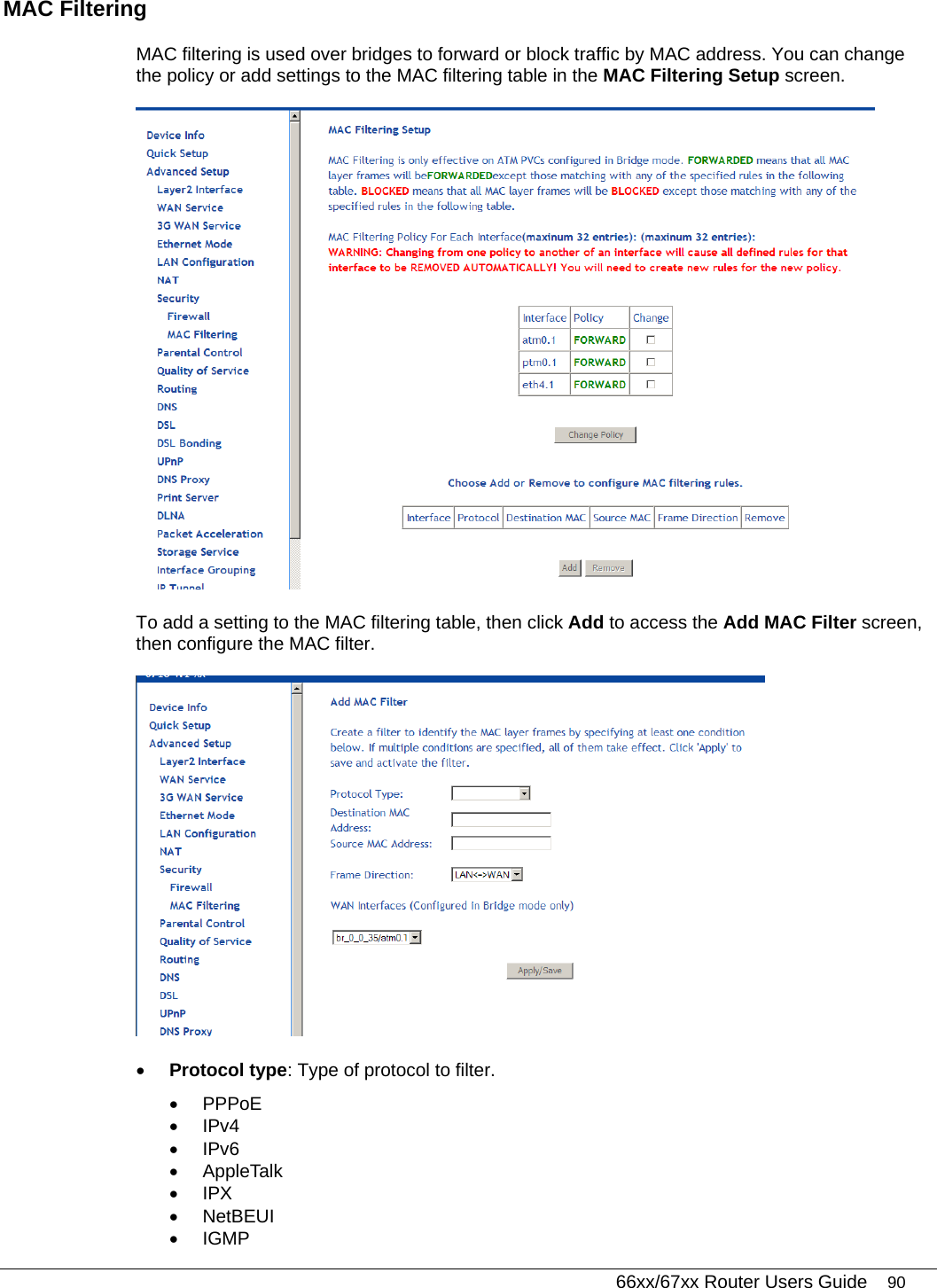   66xx/67xx Router Users Guide 90 MAC Filtering  MAC filtering is used over bridges to forward or block traffic by MAC address. You can change the policy or add settings to the MAC filtering table in the MAC Filtering Setup screen.   To add a setting to the MAC filtering table, then click Add to access the Add MAC Filter screen, then configure the MAC filter.   • Protocol type: Type of protocol to filter.  • PPPoE • IPv4 • IPv6 • AppleTalk • IPX • NetBEUI • IGMP 