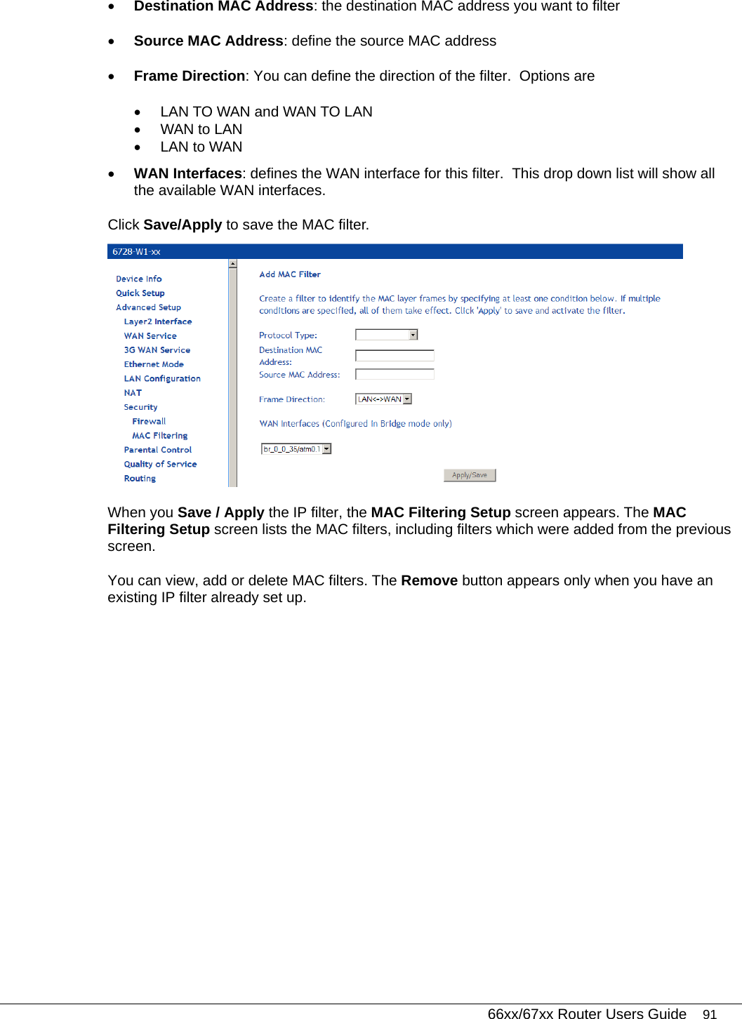   66xx/67xx Router Users Guide 91 • Destination MAC Address: the destination MAC address you want to filter • Source MAC Address: define the source MAC address • Frame Direction: You can define the direction of the filter.  Options are  •  LAN TO WAN and WAN TO LAN  •  WAN to LAN •  LAN to WAN • WAN Interfaces: defines the WAN interface for this filter.  This drop down list will show all the available WAN interfaces.   Click Save/Apply to save the MAC filter.   When you Save / Apply the IP filter, the MAC Filtering Setup screen appears. The MAC Filtering Setup screen lists the MAC filters, including filters which were added from the previous screen.  You can view, add or delete MAC filters. The Remove button appears only when you have an existing IP filter already set up.   