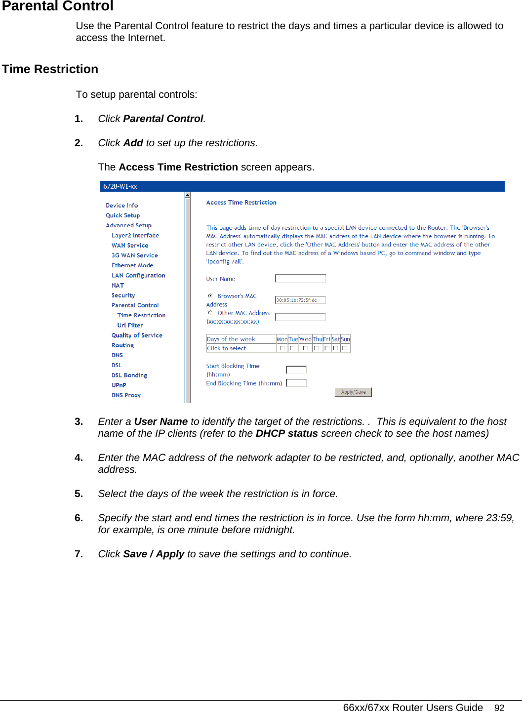   66xx/67xx Router Users Guide 92 Parental Control Use the Parental Control feature to restrict the days and times a particular device is allowed to access the Internet. Time Restriction To setup parental controls: 1.  Click Parental Control.  2.  Click Add to set up the restrictions. The Access Time Restriction screen appears.  3.  Enter a User Name to identify the target of the restrictions. .  This is equivalent to the host name of the IP clients (refer to the DHCP status screen check to see the host names) 4.  Enter the MAC address of the network adapter to be restricted, and, optionally, another MAC address. 5.  Select the days of the week the restriction is in force. 6.  Specify the start and end times the restriction is in force. Use the form hh:mm, where 23:59, for example, is one minute before midnight. 7.  Click Save / Apply to save the settings and to continue. 