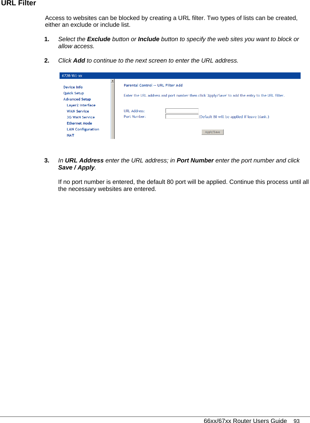   66xx/67xx Router Users Guide 93 URL Filter Access to websites can be blocked by creating a URL filter. Two types of lists can be created, either an exclude or include list.  1.  Select the Exclude button or Include button to specify the web sites you want to block or allow access. 2.  Click Add to continue to the next screen to enter the URL address.   3.  In URL Address enter the URL address; in Port Number enter the port number and click Save / Apply. If no port number is entered, the default 80 port will be applied. Continue this process until all the necessary websites are entered. 