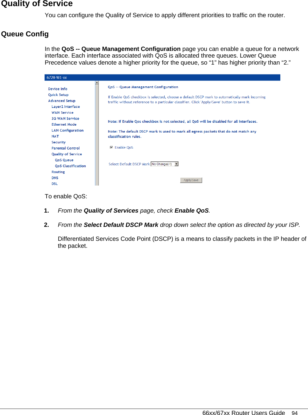   66xx/67xx Router Users Guide 94 Quality of Service You can configure the Quality of Service to apply different priorities to traffic on the router. Queue Config In the QoS -- Queue Management Configuration page you can enable a queue for a network interface. Each interface associated with QoS is allocated three queues. Lower Queue Precedence values denote a higher priority for the queue, so “1” has higher priority than “2.”  To enable QoS: 1.  From the Quality of Services page, check Enable QoS. 2.  From the Select Default DSCP Mark drop down select the option as directed by your ISP. Differentiated Services Code Point (DSCP) is a means to classify packets in the IP header of the packet. 