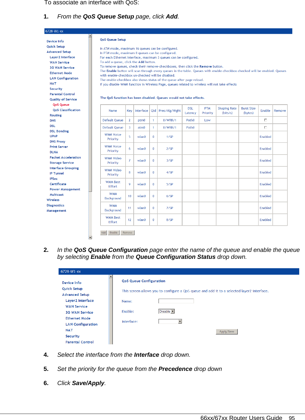   66xx/67xx Router Users Guide 95 To associate an interface with QoS: 1.  From the QoS Queue Setup page, click Add.  2.  In the QoS Queue Configuration page enter the name of the queue and enable the queue by selecting Enable from the Queue Configuration Status drop down.  4.  Select the interface from the Interface drop down. 5.  Set the priority for the queue from the Precedence drop down 6.  Click Save/Apply. 