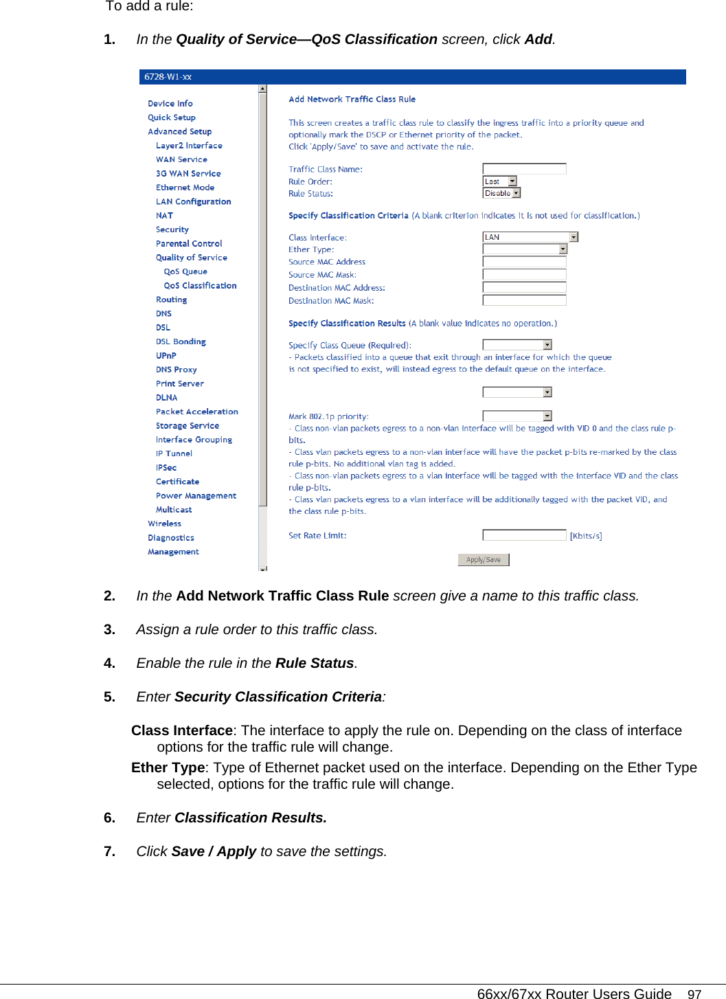   66xx/67xx Router Users Guide 97 To add a rule: 1.  In the Quality of Service—QoS Classification screen, click Add.  2.  In the Add Network Traffic Class Rule screen give a name to this traffic class. 3.  Assign a rule order to this traffic class.  4.  Enable the rule in the Rule Status. 5.  Enter Security Classification Criteria: Class Interface: The interface to apply the rule on. Depending on the class of interface options for the traffic rule will change.   Ether Type: Type of Ethernet packet used on the interface. Depending on the Ether Type selected, options for the traffic rule will change.  6.  Enter Classification Results. 7.  Click Save / Apply to save the settings. 