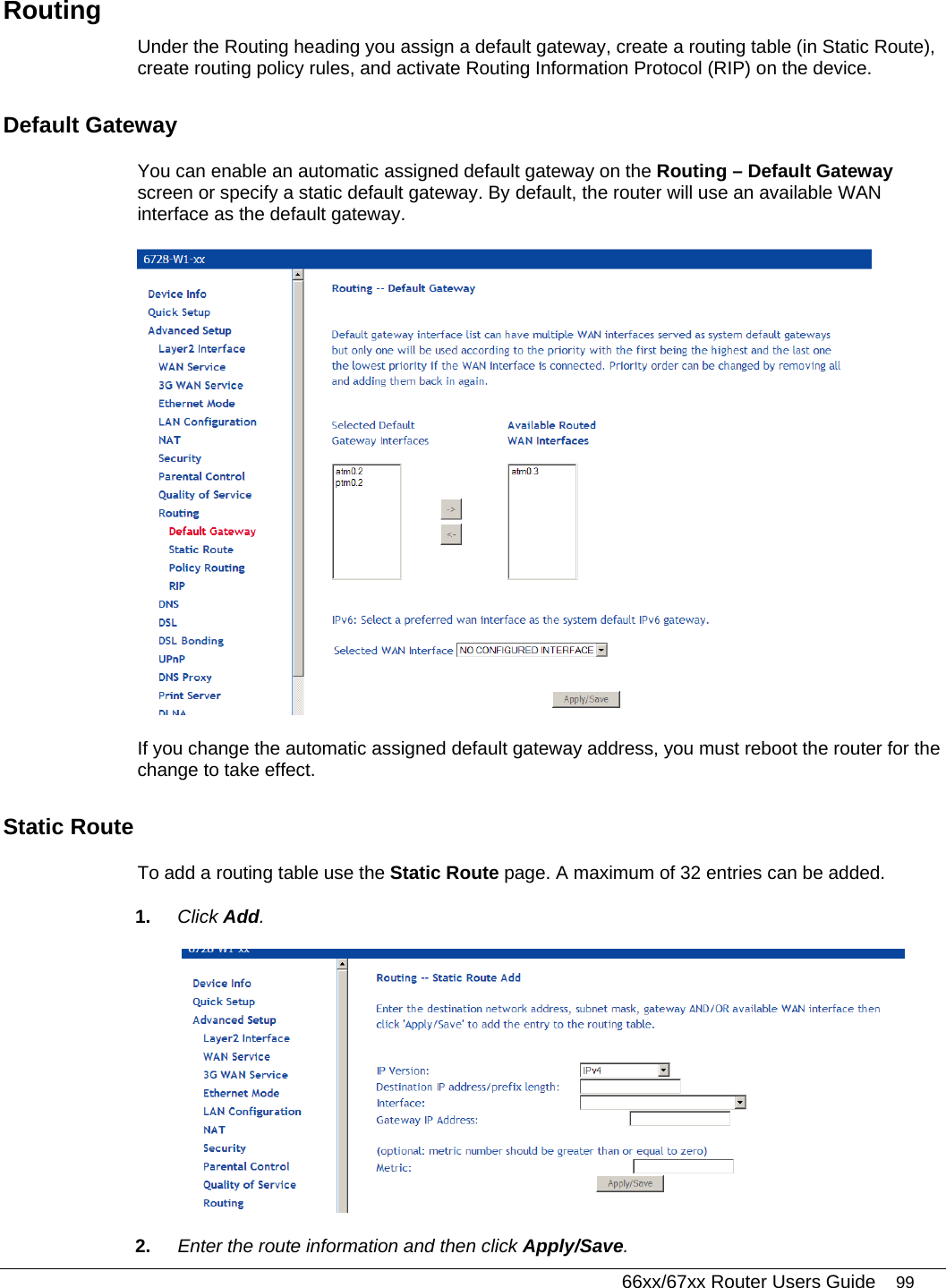   66xx/67xx Router Users Guide 99 Routing Under the Routing heading you assign a default gateway, create a routing table (in Static Route), create routing policy rules, and activate Routing Information Protocol (RIP) on the device. Default Gateway  You can enable an automatic assigned default gateway on the Routing – Default Gateway screen or specify a static default gateway. By default, the router will use an available WAN interface as the default gateway.   If you change the automatic assigned default gateway address, you must reboot the router for the change to take effect. Static Route  To add a routing table use the Static Route page. A maximum of 32 entries can be added.  1.  Click Add.  2.  Enter the route information and then click Apply/Save. 